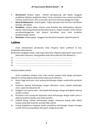  Keperawatan Medikal Bedah I 
8
6. Neurosensori meliputi, Gejala : Keluhan pening/pusing, sakit kepala, Gangguan
penglihatan (diplobia, penglihatan kabur), Tanda: perubahan status mental, perubahan
orientasi, pola/isi bicara, efek, proses pikir, penurunan kekuatan genggaman tangan.
7. Nyeri/ ketidaknyaman, meliputi gejala : Angina (penyakit arteri koroner/ keterlibatan
jantung), sakit kepala.
8. Pernafasan, meliputi gejala: Dispnea yang berkaitan dari aktivitas/kerja takipnea,
dispnea, batuk dengan/tanpa pembentukan sputum, riwayat merokok. Tanda: Distress
pernafasan/penggunaan otot aksesori pernafasan bunyi nafas tambahan
(krakties/mengi), sianosis.
9. Keamanan, meliputi gejala : Gangguan koordinasi/cara berjalan, hipotensi postural.
Latihan
Untuk memperdalam pemahaman Anda mengenai materi praktikum di atas,
kerjakanlah latihan berikut!
Berdasarkan pengkajian diatas, maka dapat ditentukan diagnosa keperawatan yang muncul
pada pasien hipertensi, tolong jawaban Anda ditulis pada titik-titik dibawah ini :
1) .......................................................................................................................
2) .......................................................................................................................
3) ........................................................................................................................
4) ........................................................................................................................
Petunjuk Jawaban Latihan
Untuk meyakinkan jawaban anda, maka cocokan jawaban Anda dengan pernyataan
dibawah ini tentang diagnosa keperawatan pada pasien hipertensi :
1) Resiko tinggi penurunan curah jantung berhubungan dengan vasokontriksi pembuluh
darah.
2) Intoleransi aktivitas berhubungan dengan kelemahan umum, ketidak seimbangan
antara suplai dan kebutuhan O2.
3) Gangguan rasa nyaman nyeri : sakit kepala berhubungan dengan peningkatan tekanan
vaskuler cerebral.
4) Perubahan nutrisi kurang dari kebutuhan tubuh berhubungan dengan intake nutrisi in
adekuat, keyakinan budaya, pola hidup monoton.
5) Inefektif koping individu berhubungan dengan mekanisme koping tidak efektif,
harapan yang tidak terpenuhi, persepsi tidak realistik.
6) Kurang pengetahuan mengenai kondisi penyakitnya berhubungan dengan kurangan
sumber informasi yang didapat oleh pasien mengenai penyakit.
 