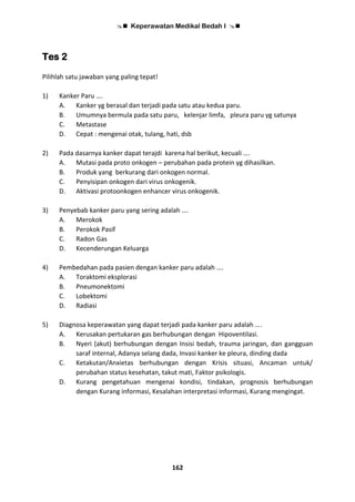  Keperawatan Medikal Bedah I 
162
Tes 2
Pilihlah satu jawaban yang paling tepat!
1) Kanker Paru ….
A. Kanker yg berasal dan terjadi pada satu atau kedua paru.
B. Umumnya bermula pada satu paru, kelenjar limfa, pleura paru yg satunya
C. Metastase
D. Cepat : mengenai otak, tulang, hati, dsb
2) Pada dasarnya kanker dapat terajdi karena hal berikut, kecuali ….
A. Mutasi pada proto onkogen – perubahan pada protein yg dihasilkan.
B. Produk yang berkurang dari onkogen normal.
C. Penyisipan onkogen dari virus onkogenik.
D. Aktivasi protoonkogen enhancer virus onkogenik.
3) Penyebab kanker paru yang sering adalah ….
A. Merokok
B. Perokok Pasif
C. Radon Gas
D. Kecenderungan Keluarga
4) Pembedahan pada pasien dengan kanker paru adalah ….
A. Toraktomi eksplorasi
B. Pneumonektomi
C. Lobektomi
D. Radiasi
5) Diagnosa keperawatan yang dapat terjadi pada kanker paru adalah ….
A. Kerusakan pertukaran gas berhubungan dengan Hipoventilasi.
B. Nyeri (akut) berhubungan dengan Insisi bedah, trauma jaringan, dan gangguan
saraf internal, Adanya selang dada, Invasi kanker ke pleura, dinding dada
C. Ketakutan/Anxietas berhubungan dengan Krisis situasi, Ancaman untuk/
perubahan status kesehatan, takut mati, Faktor psikologis.
D. Kurang pengetahuan mengenai kondisi, tindakan, prognosis berhubungan
dengan Kurang informasi, Kesalahan interpretasi informasi, Kurang mengingat.
 