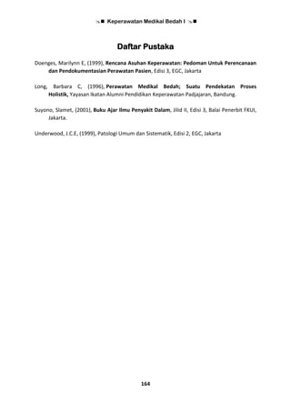  Keperawatan Medikal Bedah I 
164
Daftar Pustaka
Doenges, Marilynn E, (1999), Rencana Asuhan Keperawatan: Pedoman Untuk Perencanaan
dan Pendokumentasian Perawatan Pasien, Edisi 3, EGC, Jakarta
Long, Barbara C, (1996), Perawatan Medikal Bedah; Suatu Pendekatan Proses
Holistik, Yayasan Ikatan Alumni Pendidikan Keperawatan Padjajaran, Bandung.
Suyono, Slamet, (2001), Buku Ajar Ilmu Penyakit Dalam, Jilid II, Edisi 3, Balai Penerbit FKUI,
Jakarta.
Underwood, J.C.E, (1999), Patologi Umum dan Sistematik, Edisi 2, EGC, Jakarta
 