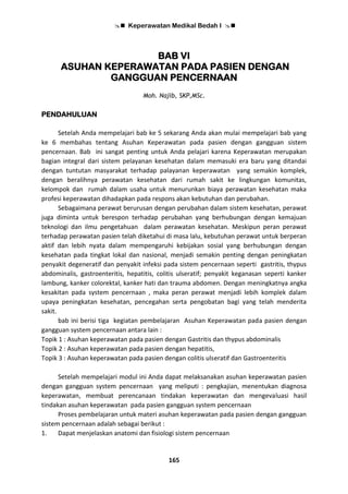  Keperawatan Medikal Bedah I 
165
BAB VI
ASUHAN KEPERAWATAN PADA PASIEN DENGAN
GANGGUAN PENCERNAAN
Moh. Najib, SKP,MSc.
PENDAHULUAN
Setelah Anda mempelajari bab ke 5 sekarang Anda akan mulai mempelajari bab yang
ke 6 membahas tentang Asuhan Keperawatan pada pasien dengan gangguan sistem
pencernaan. Bab ini sangat penting untuk Anda pelajari karena Keperawatan merupakan
bagian integral dari sistem pelayanan kesehatan dalam memasuki era baru yang ditandai
dengan tuntutan masyarakat terhadap palayanan keperawatan yang semakin komplek,
dengan beralihnya perawatan kesehatan dari rumah sakit ke lingkungan komunitas,
kelompok dan rumah dalam usaha untuk menurunkan biaya perawatan kesehatan maka
profesi keperawatan dihadapkan pada respons akan kebutuhan dan perubahan.
Sebagaimana perawat berurusan dengan perubahan dalam sistem kesehatan, perawat
juga diminta untuk berespon terhadap perubahan yang berhubungan dengan kemajuan
teknologi dan ilmu pengetahuan dalam perawatan kesehatan. Meskipun peran perawat
terhadap perawatan pasien telah diketahui di masa lalu, kebutuhan perawat untuk berperan
aktif dan lebih nyata dalam mempengaruhi kebijakan sosial yang berhubungan dengan
kesehatan pada tingkat lokal dan nasional, menjadi semakin penting dengan peningkatan
penyakit degeneratif dan penyakit infeksi pada sistem pencernaan seperti gastritis, thypus
abdominalis, gastroenteritis, hepatitis, colitis ulseratif; penyakit keganasan seperti kanker
lambung, kanker colorektal, kanker hati dan trauma abdomen. Dengan meningkatnya angka
kesakitan pada system pencernaan , maka peran perawat menjadi lebih komplek dalam
upaya peningkatan kesehatan, pencegahan serta pengobatan bagi yang telah menderita
sakit.
bab ini berisi tiga kegiatan pembelajaran Asuhan Keperawatan pada pasien dengan
gangguan system pencernaan antara lain :
Topik 1 : Asuhan keperawatan pada pasien dengan Gastritis dan thypus abdominalis
Topik 2 : Asuhan keperawatan pada pasien dengan hepatitis,
Topik 3 : Asuhan keperawatan pada pasien dengan colitis ulseratif dan Gastroenteritis
Setelah mempelajari modul ini Anda dapat melaksanakan asuhan keperawatan pasien
dengan gangguan system pencernaan yang meliputi : pengkajian, menentukan diagnosa
keperawatan, membuat perencanaan tindakan keperawatan dan mengevaluasi hasil
tindakan asuhan keperawatan pada pasien gangguan system pencernaan
Proses pembelajaran untuk materi asuhan keperawatan pada pasien dengan gangguan
sistem pencernaan adalah sebagai berikut :
1. Dapat menjelaskan anatomi dan fisiologi sistem pencernaan
 