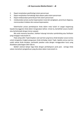  Keperawatan Medikal Bedah I 
166
2. Dapat menjelaskan patofisiologi sistem pencernaan
3. Dapat menjelaskan farmakologi obat-obatan pada sistem pencernaan
4. Dapat melaksanakan pemeriksaan fisik sistem pencernaan
5. melaksanakan proses asuhan keperawatan mulai dari pengkajian, penentuan diagnosa,
merencanakan tindakan dan evaluasi keperawatan.
Keberhasilan proses pembelajaran Anda dalam mata kuliah ini sangat tergantung
kepada kesungguhan Anda dalam mengerjakan latihan. Untuk itu, berlatihlah secara mandiri
atau berkelompok dengan teman sejawat.
Bila anda menemui kesulitan, silahkan hubungi instruktur pembimbing atau fasilitator
yang mengajar mata kuliah ini.
Pada setiap akhir Topik disajikan soal-soal test yang harus Anda kerjakan secara tuntas
untuk mengetahui tingkat penguasaan Anda terhadap materi Topik. Apabila semua soal tes
sudah selesai Anda kerjakan, periksalah jawaban anda dengan menggunakan kunci yang
disediakan pada bagian akhir bab ini.
Baiklah selamat belajar bagi Anda dengan pembelajaran jarak jauh, semoga Anda
sukses memahami pengetahuan yang diuraikan dalam mata kuliah ini.
 