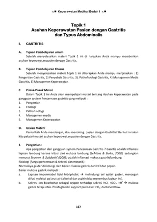  Keperawatan Medikal Bedah I 
167
Topik 1
Asuhan Keperawatan Pasien dengan Gastritis
dan Typus Abdominalis
I. GASTRITIS
A. Tujuan Pembelajaran umum
Setelah menyelesaikan materi Topik 1 ini di harapkan Anda mampu memberikan
asuhan keperawatan pasien dengan Gastritis.
B. Tujuan Pembelajaran Khusus
Setelah menyelesaikan materi Topik 1 ini diharapkan Anda mampu menjelaskan : 1)
Pengertian Gastritis, 2) Penyebab Gastritis, 3). Pathofisiologi Gastritis, 4) Managemen Medis
Gastritis, 6) Managemen Keperawatan
C. Pokok-Pokok Materi
Dalam Topik 1 ini Anda akan mempelajari materi tentang Asuhan Keperawatan pada
gangguan system Pencernaan gastritis yang meliputi :
1. Pengertian
2. Etiologi
3. Pathofisiologi
4. Managemen medis
5. Managemen Keperawatan
D. Uraian Materi
Pernahkah Anda mendengar, atau menolong pasien dengan Gastritis? Berikut ini akan
kita pelajari materi asuhan keperawatan pasien dengan Gastritis.
1. Pengertian :
Apa pengertian dari gangguan system Pencernaan Gastritis ? Gasritis adalah Inflamasi
lapisan lambung karena iritasi dari mukosa lambung (LeMone & Burke, 2008), sedangkan
menurut Brunner & Suddarth’s(2009) adalah Inflamasi mukosa gastrik/lambung
Fisiologi (fungsi pencernaan & sekresi dan motorik)
Normalnya gaster dilindungi oleh barier mukosa gastrik dari HCl dan pepsin.
Barier mukosa gastrik meliputi :
a. Lapisan impermiabel lipid hidriphobic  melindungi sel epitel gaster, mencegah
difusi molekul yg larut air (alkohol dan aspirin bisa menembus lapisan ini).
b. Sekresi Ion bicarbonat sebagai respon terhadap sekresi HCl, HCO3
-
=H+
 mukosa
gaster tetap intak. Prostaglandin support produksi HCO3
-
danblood flow.
 