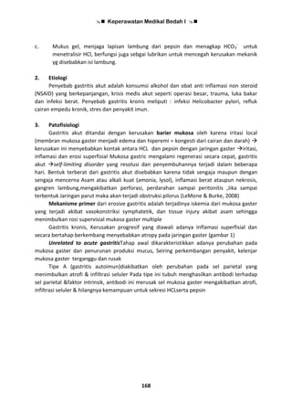 Keperawatan Medikal Bedah I 
168
c. Mukus gel, menjaga lapisan lambung dari pepsin dan menagkap HCO3
-
untuk
menetralisir HCl, berfungsi juga sebgai lubrikan untuk mencegah kerusakan mekanik
yg disebabkan isi lambung.
2. Etiologi
Penyebab gastritis akut adalah konsumsi alkohol dan obat anti inflamasi non steroid
(NSAID) yang berkepanjangan, krisis medis akut seperti operasi besar, trauma, luka bakar
dan infeksi berat. Penyebab gastritis kronis meliputi : infeksi Helicobacter pylori, refluk
cairan empedu kronik, stres dan penyakit imun.
3. Patofisiologi
Gastritis akut ditandai dengan kerusakan barier mukosa oleh karena iritasi local
(membran mukosa gaster menjadi edema dan hiperemi = kongesti dari cairan dan darah) 
kerusakan ini menyebabkan kontak antara HCL dan pepsin dengan jaringan gaster iritasi,
inflamasi dan erosi superfisial Mukosa gastric mengalami regenerasi secara cepat, gastritis
akut self-limiting disorder yang resolusi dan penyembuhannya terjadi dalam beberapa
hari. Bentuk terberat dari gastritis akut disebabkan karena tidak sengaja maupun dengan
sengaja mencerna Asam atau alkali kuat (amonia, lysol), inflamasi berat ataupun nekrosis,
gangren lambung,mengakibatkan perforasi, perdarahan sampai peritonitis ,Jika sampai
terbentuk Jaringan parut maka akan terjadi obstruksi pilorus (LeMone & Burke, 2008)
Mekanisme primer dari erosive gastritis adalah terjadinya iskemia dari mukosa gaster
yang terjadi akibat vasokonstriksi symphatetik, dan tissue injury akibat asam sehingga
menimbulkan rosi supervisial mukosa gaster multiple
Gastritis kronis, Kerusakan progresif yang diawali adanya Inflamasi superfisial dan
secara bertahap berkembang menyebabkan atropy pada jaringan gaster (gambar 1)
Unrelated to acute gastritisTahap awal dikarakteristikkan adanya perubahan pada
mukosa gaster dan penurunan produksi mucus, Seiring perkembangan penyakit, kelenjar
mukosa gaster terganggu dan rusak
Tipe A (gastritis autoimun)diakibatkan oleh perubahan pada sel parietal yang
menimbulkan atrofi & infiltrasi seluler Pada tipe ini tubuh menghasilkan antibodi terhadap
sel parietal &faktor intrinsik, antibodi ini merusak sel mukosa gaster mengakibatkan atrofi,
infiltrasi seluler & hilangnya kemampuan untuk sekresi HCLserta pepsin
 