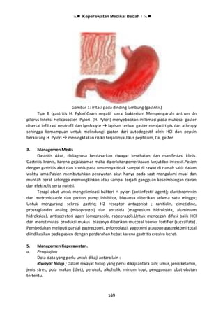  Keperawatan Medikal Bedah I 
169
Gambar 1: iritasi pada dinding lambung (gastritis)
Tipe B (gastritis H. Pylori)Gram negatif spiral bakterium Mempengaruhi antrum dn
pilorus Infeksi Helicobacter Pylori (H. Pylori) menyebabkan inflamasi pada mukosa gaster
disertai infiltrasi neutrofil dan lymfocyte  lapisan terluar gaster menjadi tipis dan athropy
sehingga kemampuan untuk melindungi gaster dari autodegestif oleh HCl dan pepsin
berkurang H. Pylori  meningktakan risiko terjadinyaUlkus peptikum, Ca. gaster
3. Managemen Medis
Gastritis Akut, didiagnosa berdasarkan riwayat kesehatan dan manifestasi klinis.
Gastritis kronis, karena gejalasamar maka diperlukanpemeriksaan lanjutdan intensif.Pasien
dengan gastritis akut dan kronis pada umumnya tidak sampai di rawat di rumah sakit dalam
waktu lama.Pasien membutuhkan perawatan akut hanya pada saat mengalami mual dan
muntah berat sehingga memungkinkan atau sampai terjadi gangguan keseimbangan cairan
dan elektrolit serta nutrisi.
Terapi obat untuk mengeliminasi bakteri H pylori (antiinfektif agent); clarithromycin
dan metronidazole dan proton pump inhibitor, biasanya diberikan selama satu minggu;
Untuk mengurangi sekresi gastric; H2 reseptor antagonist ; ranitidin, cimetidine,
prostaglandin analog (misoprostol) dan antasida (magnesium hidroksida, aluminium
hidroksida), antisecretori agen (omeprazole, rabeprazol).Untuk mencegah difusi balik HCl
dan menstimulasi produksi mukus biasanya diberikan mucosal barrier fortifier (sucralfate).
Pembedahan meliputi parsial gastrectomi, pyloroplasti, vagotomi ataupun gastrektomi total
diindikasikan pada pasien dengan perdarahan hebat karena gastritis erosiva berat.
5. Managemen Keperawatan.
a. Pengkajian
Data-data yang perlu untuk dikaji antara lain :
Riwayat hidup ; Dalam riwayat hidup yang perlu dikaji antara lain; umur, jenis kelamin,
jenis stres, pola makan (diet), perokok, alkoholik, minum kopi, penggunaan obat-obatan
tertentu.
 