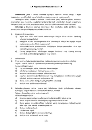  Keperawatan Medikal Bedah I 
170
Pemeriksaan fisik : Secara subyektif dijumpai; keluhan pasien berupa : nyeri
epigastrium, perut lembek, kram, ketidakmampuan mencerna, mual, muntah.
Sedangkan secara obyektif dijumpai :tanda-tanda yang membahayakan, meringis,
kegelisahan, atau merintih, perubahan tanda-tanda vital, kelembekan daerah epigastrium,
dan penurunan peristaltik, erythema palmer, mukosa kulit basah tanda-tand dehidrasi.
Psikologis ; Dijumpai adanya kecemasan dan ketakutan pada penderita atau
keluarganya mengenai kegawatan pada kondisi krisis.
b. Diagnosis keperawatan ;
1) Nyeri akut atau nyeri kronik berhubungan dengan iritasi mukosa lambung
sekunder stres psikologi
2) Gangguan nutrisi: kekurangan makanan sehubungan dengan kurangnya asupan
makanan sekunder akibat mual, muntah
3) Resiko kekurangan volume cairan sehubungan dengan pemasukan cairan dan
elektrolit yang kurang, muntah.
4) Kurang pengetahuan sehubungan dengan informasi yang kurang tentang
penyebab gastritis dan pengobatan yang teratur
c. Perencanaan
1) Nyeri akut berhubungan dengan iritasi mukosa lambung sekunder stres psikologi
Tujuan : setelah tindakan keperawatan pasien mengatakan nyeri berkurang
Intervensi Keperawatan :
a) Kaji keluhan nyeri, lokasi, intensitas dan skala nyeri
b) Jelaskan penyebab dan efek nyeri pada pasien
c) Anjurkan pasien untuk istirahat selama fase akut
d) anjurkan pasien menghindari makanan yang menyebabkan ketidaknyaman/nyeri
(alkohol, rempah, makanan pedas/panas dll)
e) Bantu pasien untuk mengurangi nyeri(tehnik relaksasi)
f) Berikan obat analgesik sesuai resep.
2) Ketidakseimbangan nutrisi kurang dari kebutuhan tubuh berhubungan dengan
kurangnya asupan makanan sekunder akibat mual, muntah
Tujuan : Kebutuhan nutrisi pasien terpenuhi
Intervensi keperawatan :
a) Anjurkan pasien untuk mengkonsumsi makanan sedikit tetapi sering
b) Batasi asupan makanan dan rempah yang menyebabkan distres.
c) Bantu pasien mengidengifikasi makanan yang menyebabkan ketidaknyaman
(teh, kopi, cola, merica, makanan panas dll)
d) Berikan makanan lunak
e) Lakukan oral higine
f) Berikan diet yang bervariasi sesuai dietnya
g) Berikan obat anti emetik sesuai resep
 