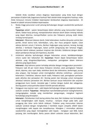  Keperawatan Medikal Bedah I 
9
Setelah Anda cocokkan antara diagnosa keperawatan yang Anda buat dengan
pernyataan di dalam bab, bagaimana hasilnya? Nah setelah Anda mengetahui hasilnya, maka
Anda menyusun rencana tindakan keperawatan berdasarkan diagnosa keperawatan. Di
bawah ini adalah rencana tindakan keperawatan.
1. Resiko tinggi penurunan curah jantung berhubungan dengan vasokontriksi pembuluh
darah.
Tujuannya adalah : pasien berpartisipasi dalam aktivitas yang menurunkan tekanan
darah / beban kerja jantung, mempertahankan tekanan darah dalam rentang individu
yang dapat diterima, memperlihatkan norma dan frekwensi jantung stabil dalam
rentang normal pasien.
Intervensi : Observasi tekanan darah, Catat keberadaan, kualitas denyutan sentral dan
perifer, Amati warna kulit, kelembaban, suhu, dan masa pengisian kapiler, Catat
adanya demam umum / tertentu, Berikan lingkungan yang nyaman, tenang, kurangi
aktivitas / keributan lingkungan, batasi jumlah pengunjung dan lamanya tinggal,
Anjurkan teknik relaksasi, panduan imajinasi dan distraksi. Kolaborasi dengan dokter
dalam pemberian therapi anti hipertensi, diuretik.
2. Intoleransi aktivitas berhubungan dengan kelemahan umum, ketidakseimbangan
antara suplai dan kebutuhan O2. tujuannya: Pasien dapat berpartisipasi dalam
aktivitas yang diinginkan/diperlukan, melaporkan peningkatan dalam toleransi
aktivitas yang dapat diukur.
Intervensi : Kaji toleransi pasien terhadap aktivitas dengan menggunakan parameter :
frekuensi nadi 20 per menit diatas frekwensi istirahat, catat peningkatan Tekanan
darah, dipsnea, atau nyeri dada, kelelahan berat dan kelemahan, berkeringat, pusing
atau pingsan. Kaji kesiapan untuk meningkatkan aktivitas contohnya : penurunan
kelemahan / kelelahan, tekanan darah stabil, frekwensi nadi, peningkatan perhatian
pada aktivitas dan perawatan diri. Dorong pasien dan keluarga untuk memajukan
aktivitas/ toleransi perawatan diri. Berikan bantuan sesuai kebutuhan dan anjurkan
penggunaan kursi mandi, menyikat gigi / rambut dengan duduk dan sebagainya.
Dorong pasien untuk partisifasi dalam memilih periode aktivitas.
3. Gangguan rasa nyaman nyeri : sakit kepala berhubungan dengan peningkatan tekanan
vaskuler cerebral. Tujuannya : Melaporkan nyeri/ketidaknyamanan tulang/terkontrol,
mengungkapkan metode yang memberikan pengurangan, mengikuti regiment
farmakologi yang diresepkan.
Intervensi : Pertahankan tirah baring selama fase akut, Beri tindakan non farmakologi
untuk menghilangkan sakit kepala, misalnya : kompres dingin pada dahi, pijat
punggung dan leher serta teknik relaksasi. Tindakan yang menurunkan tekanan
vaskuler serebral dengan menghambat / memblok respon simpatik, efektif dalam
menghilangkan sakit kepala dan komplikasinya. Hilangkan / minimalkan aktivitas
vasokontriksi yang dapat meningkatkan sakit kepala : mengejan saat BAB, batuk
panjang, dan membungkuk. Bantu pasien dalam ambulasi sesuai kebutuhan. Beri
 