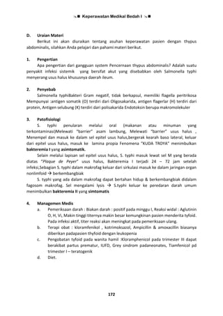  Keperawatan Medikal Bedah I 
172
D. Uraian Materi
Berikut ini akan diuraikan tentang asuhan keperawatan pasien dengan thypus
abdominalis, silahkan Anda pelajari dan pahami materi berikut.
1. Pengertian
Apa pengertian dari gangguan system Pencernaan thypus abdominalis? Adalah suatu
penyakit infeksi sistemik yang bersifat akut yang disebabkan oleh Salmonella typhi
menyerang usus halus khususnya daerah ileum.
2. Penyebab
Salmonella typhiBakteri Gram negatif, tidak berkapsul, memiliki flagella peritrikosa
Mempunyai :antigen somatik (O) terdiri dari Oligosakarida, antigen flagerlar (H) terdiri dari
protein, Antigen selubung (K) terdiri dari polisakarida Endotoksin berupa makromolekuler
3. Patofisiologi
S. typhi penularan melalui oral (makanan atau minuman yang
terkontaminasi)Melewati “barrier” asam lambung, Melewati “barrier” usus halus ,
Menempel dan masuk ke dalam sel epitel usus halus,bergerak kearah baso lateral, keluar
dari epitel usus halus, masuk ke lamina propia Fenomena “KUDA TROYA” menimbulkan
bakteremia I yang asimtomatik.
Selain melalui lapisan sel epitel usus halus, S. typhi masuk lewat sel M yang berada
diatas “Plaque de Peyer” usus halus, Bakteremia I terjadi 24 – 72 jam setelah
infeksi,Sebagian S. typhi dalam makrofag keluar dari sirkulasi masuk ke dalam jaringan organ
nonlimfoid  berkembangbiak
S. typhi yang ada dalam makrofag dapat bertahan hidup & berkembangbiak didalam
fagosom makrofag. Sel mengalami lysis  S.typhi keluar ke peredaran darah umum
menimbulkan bakteremia II yang simtomatis
4. Managemen Medis
a. Pemeriksaan darah : Biakan darah : positif pada minggu I, Reaksi widal : Aglutinin
O, H, Vi, Makin tinggi titernya makin besar kemungkinan pasien menderita tyfoid.
Pada infeksi aktif, titer reaksi akan meningkat pada pemeriksaan ulang.
b. Terapi obat : kloramfenikol , kotrimoksazol, Ampicillin & amoxacillin biasanya
diberikan padapasien thyfoid dengan leukopenia
c. Pengobatan tyfoid pada wanita hamil :Kloramphenicol pada trimester III dapat
berakibat partus prematur, IUFD, Grey sindrom padaneonates, Tiamfenicol pd
trimester I – teratogenik
d. Diet.
 