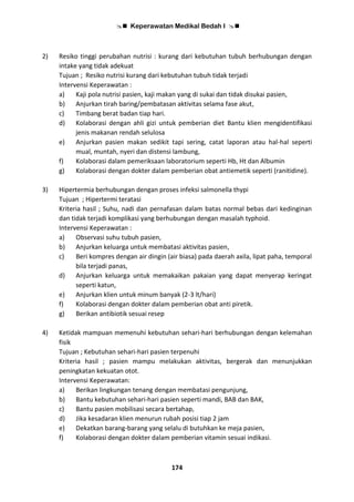  Keperawatan Medikal Bedah I 
174
2) Resiko tinggi perubahan nutrisi : kurang dari kebutuhan tubuh berhubungan dengan
intake yang tidak adekuat
Tujuan ; Resiko nutrisi kurang dari kebutuhan tubuh tidak terjadi
Intervensi Keperawatan :
a) Kaji pola nutrisi pasien, kaji makan yang di sukai dan tidak disukai pasien,
b) Anjurkan tirah baring/pembatasan aktivitas selama fase akut,
c) Timbang berat badan tiap hari.
d) Kolaborasi dengan ahli gizi untuk pemberian diet Bantu klien mengidentifikasi
jenis makanan rendah selulosa
e) Anjurkan pasien makan sedikit tapi sering, catat laporan atau hal-hal seperti
mual, muntah, nyeri dan distensi lambung,
f) Kolaborasi dalam pemeriksaan laboratorium seperti Hb, Ht dan Albumin
g) Kolaborasi dengan dokter dalam pemberian obat antiemetik seperti (ranitidine).
3) Hipertermia berhubungan dengan proses infeksi salmonella thypi
Tujuan ; Hipertermi teratasi
Kriteria hasil ; Suhu, nadi dan pernafasan dalam batas normal bebas dari kedinginan
dan tidak terjadi komplikasi yang berhubungan dengan masalah typhoid.
Intervensi Keperawatan :
a) Observasi suhu tubuh pasien,
b) Anjurkan keluarga untuk membatasi aktivitas pasien,
c) Beri kompres dengan air dingin (air biasa) pada daerah axila, lipat paha, temporal
bila terjadi panas,
d) Anjurkan keluarga untuk memakaikan pakaian yang dapat menyerap keringat
seperti katun,
e) Anjurkan klien untuk minum banyak (2-3 lt/hari)
f) Kolaborasi dengan dokter dalam pemberian obat anti piretik.
g) Berikan antibiotik sesuai resep
4) Ketidak mampuan memenuhi kebutuhan sehari-hari berhubungan dengan kelemahan
fisik
Tujuan ; Kebutuhan sehari-hari pasien terpenuhi
Kriteria hasil ; pasien mampu melakukan aktivitas, bergerak dan menunjukkan
peningkatan kekuatan otot.
Intervensi Keperawatan:
a) Berikan lingkungan tenang dengan membatasi pengunjung,
b) Bantu kebutuhan sehari-hari pasien seperti mandi, BAB dan BAK,
c) Bantu pasien mobilisasi secara bertahap,
d) Jika kesadaran klien menurun rubah posisi tiap 2 jam
e) Dekatkan barang-barang yang selalu di butuhkan ke meja pasien,
f) Kolaborasi dengan dokter dalam pemberian vitamin sesuai indikasi.
 