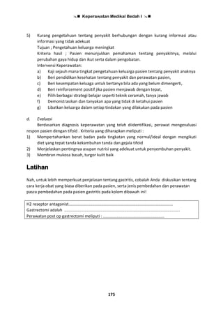  Keperawatan Medikal Bedah I 
175
5) Kurang pengetahuan tentang penyakit berhubungan dengan kurang informasi atau
informasi yang tidak adekuat
Tujuan ; Pengetahuan keluarga meningkat
Kriteria hasil ; Pasien menunjukkan pemahaman tentang penyakitnya, melalui
perubahan gaya hidup dan ikut serta dalam pengobatan.
Intervensi Keperawatan:
a) Kaji sejauh mana tingkat pengetahuan keluarga pasien tentang penyakit anaknya
b) Beri pendidikan kesehatan tentang penyakit dan perawatan pasien,
c) Beri kesempatan keluaga untuk bertanya bila ada yang belum dimengerti,
d) Beri reinforcement positif jika pasien menjawab dengan tepat,
e) Pilih berbagai strategi belajar seperti teknik ceramah, tanya jawab
f) Demonstrasikan dan tanyakan apa yang tidak di ketahui pasien
g) Libatkan keluarga dalam setiap tindakan yang dilakukan pada pasien
d. Evaluasi
Berdasarkan diagnosis keperawatan yang telah diidentifikasi, perawat mengevaluasi
respon pasien dengan tifoid . Kriteria yang diharapkan meliputi :
1) Mempertahankan berat badan pada tingkatan yang normal/ideal dengan mengikuti
diet yang tepat tanda kekambuhan tanda dan gejala tifoid
2) Menjelaskan pentingnya asupan nutrisi yang adekuat untuk penyembuhan penyakit.
3) Membran mukosa basah, turgor kulit baik
Latihan
Nah, untuk lebih memperkuat penjelasan tentang gastritis, cobalah Anda diskusikan tentang
cara kerja obat yang biasa diberikan pada pasien, serta jenis pembedahan dan perawatan
pasca pembedahan pada pasien gastritis pada kolom dibawah ini!
H2 reseptor antagonist............................................................................................
Gastrectomi adalah ......................................................................................................
Perawatan post op gastrectomi meliputi : ......................................................
 