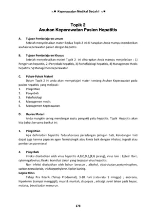  Keperawatan Medikal Bedah I 
178
Topik 2
Asuhan Keperawatan Pasien Hepatitis
A. Tujuan Pembelajaran umum
Setelah menyelesaikan materi kedua Topik 2 ini di harapkan Anda mampu memberikan
asuhan keperawatan pasien dengan hepatitis
B. Tujuan Pembelajaran Khusus
Setelah menyelesaikan materi Topik 2 ini diharapkan Anda mampu menjelaskan : 1)
Pengertian hepatitis, 2) Penyebab hepatitis, 3) Pathofisiologi hepatitis, 4) Managemen Medis
hepatitis, 5) Managemen Keperawatan
C. Pokok-Pokok Materi
Dalam Topik 2 ini anda akan mempelajari materi tentang Asuhan Keperawatan pada
pasien hepatitis yang meliputi :
1. Pengertian
2. Penyebab
3. Patofisiologi
4. Managemen medis
5. Managemen Keperawatan
D. Uraian Materi
Anda mungkin sering mendengar suatu penyakit yaitu hepatitis. Topik Hepatitis akan
kita bahas bersama berikut ini:
1. Pengertian
Apa definisidari hepatitis ?adalahproses peradangan jaringan hati, Keradangan hati
dapat juga karena paparan agen farmakologik atau kimia baik dengan inhalasi, ingesti atau
pemberian parenteral
2. Penyebab
Infeksi disebabkan oleh virus hepatitis A,B,C,D,E,(F,G jarang), virus lain : Eptein Barr,
cytomegalovirus; Reaksi transfusi darah yang terpapar virus hepatitis.
Non infeksi disebabkan oleh bahan beracun , alkohol, obat-obatan,acetaminophen,
carbon tetracloride, trichloroethylene, fosfor kuning.
Gejala Klinis
Tahap Pra Ikterik (Tahap Prodromal), 3-10 hari (rata-rata 1 minggu) ; anorexia,
hipertermi (sampai menggigil), mual & muntah, dispepsia , artralgi ,nyeri tekan pada hepar,
malaise, berat badan menurun.
 