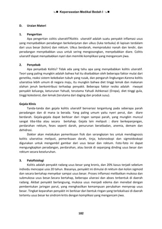  Keperawatan Medikal Bedah I 
182
D. Uraian Materi
1. Pengertian
Apa pengertian colitis ulseratif?Kolitis ulseratif adalah suatu penyakit inflamasi usus
yang menyebabkan peradangan berkelanjutan dan ulkus (luka terbuka) di lapisan terdalam
dari usus besar (kolon) dan rektum. Ulkus berdarah, memproduksi nanah dan lendir, dan
peradangan menyebabkan usus untuk sering mengosongkan, menyebabkan diare. Colitis
ulseratif dapat menyebabkan nyeri dan memiliki komplikasi yang mengancam jiwa.
2. Penyebab
Apa penyebab Kolitis? Tidak ada yang tahu apa yang menyebabkan kolitis ulseratif.
Teori yang paling mungkin adalah bahwa hal itu disebabkan oleh beberapa faktor mulai dari
genetika, reaksi sistem kekebalan tubuh yang rusak, dan pengaruh lingkungan.Karena kolitis
ulserativa lebih umum di negara maju, itu mungkin bahwa diet tinggi lemak dan makanan
olahan jenuh berkontribusi terhadap penyakit. Beberapa faktor resiko adalah riwayat
penyakit keluarga, keturunan Yahudi, terutama Yahudi Ashkenazi (Eropa), diet tinggi gula,
tinggi kolesterol, dan lemak (terutama dari daging dan produk susu).
Gejala Klinis
Tanda-tanda dan gejala kolitis ulseratif bervariasi tergantung pada seberapa parah
peradangan dan di mana ia berada. Yang paling umum yaitu nyeri perut, dan diare
berdarah. Gejala-gejala dapat berkisar dari ringan sampai parah, yang mungkin muncul
sangat tiba-tiba atau secara bertahap. Gejala lain meliputi : diare berkepanjangan,
perdarahan rektum, feses seperti darah, penurunan beratbadan, anemia, demam dan
dehidrasi.
Dokter akan melakukan pemeriksaan fisik dan serangkaian tes untuk mendiagnosis
kolitis ulserativa meliputi, pemeriksaan darah, tinja; kolonoskopi dan sigmoidoskopi
digunakan untuk mengambil gambar dari usus besar dan rektum. Foto-foto ini dapat
mengungkapkan peradangan, perdarahan, atau borok di sepanjang dinding usus besar dan
rektum secara keseluruhan.
3. Patofisiologi
Kolitis adalah penyakit radang usus besar yang kronis, dan 20% kasus terjadi sebelum
individu mencapai usia 20 tahun. Biasanya, penyakit ini dimulai di rektum dan kolon sigmoid
dan secara bertahap menyebar sampai usus besar. Proses inflamasi melibatkan mukosa dan
submukosa usus besar.Secara bertahap, beberapa ulserasi dan abses terbentuk di daerah
radang. Akibat penyakit berlangsung, mukosa usus menjadi edema dan menebal dengan
pembentukan jaringan parut, yang menghasilkan kemampuan perubahan menyerap usus
besar. Tingkat keparahan penyakit ini berkisar dari bentuk ringan yang terlokalisasi di daerah
tertentu usus besar ke sindrom kritis dengan komplikasi yang mengancam jiwa.
 