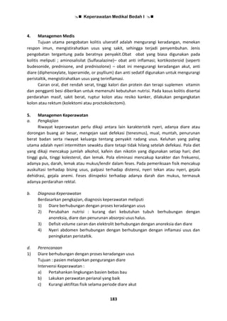  Keperawatan Medikal Bedah I 
183
4. Managemen Medis
Tujuan utama pengobatan kolitis ulseratif adalah mengurangi keradangan, menekan
respon imun, mengistirahatkan usus yang sakit, sehingga terjadi penyembuhan. Jenis
pengobatan tergantung pada beratnya penyakit.Obat obat yang biasa digunakan pada
kolitis meliputi ; aminosalisilat (Sulfasalazine)– obat anti inflamasi; kortikosteroid (seperti
budesonide, prednisone, and prednisolone) – obat ini mengurangi keradangan akut, anti
diare (diphenoxylate, loperamide, or psyllium) dan anti sedatif digunakan untuk mengurangi
peristaltik, mengistirahatkan usus yang terinflamasi.
Cairan oral, diet rendah serat, tinggi kalori dan protein dan terapi suplemen vitamin
dan pengganti besi diberikan untuk memenuhi kebutuhan nutrisi. Pada kasus kolitis disertai
perdarahan masif, sakit berat, ruptur kolon atau resiko kanker, dilakukan pengangkatan
kolon atau rektum (kolektomi atau proctokolectomi).
5. Managemen Keperawatan
a. Pengkajian
Riwayat keperawatan perlu dikaji antara lain karakteristik nyeri, adanya diare atau
dorongan buang air besar, mengejan saat defekasi (tenesmus), mual, muntah, penurunan
berat badan serta riwayat keluarga tentang penyakit radang usus. Keluhan yang paling
utama adalah nyeri intermitten sewaktu diare tetapi tidak hilang setelah defekasi. Pola diet
yang dikaji mencakup jumlah alkohol, kafein dan nikotin yang digunakan setiap hari; diet
tinggi gula, tinggi kolesterol, dan lemak. Pola eliminasi mencakup karakter dan frekuensi,
adanya pus, darah, lemak atau mukus/lendir dalam feses. Pada pemeriksaan fisik mencakup
auskultasi terhadap bising usus, palpasi terhadap distensi, nyeri tekan atau nyeri, gejala
dehidrasi, gejala anemi. Feses diinspeksi terhadap adanya darah dan mukus, termasuk
adanya perdarahan rektal.
b. Diagnosa Keperawatan
Berdasarkan pengkajian, diagnosis keperawatan meliputi
1) Diare berhubungan dengan proses keradangan usus
2) Perubahan nutrisi : kurang dari kebutuhan tubuh berhubungan dengan
anoreksia, diare dan penurunan absorpsi usus halus.
3) Defisit volume cairan dan elektrolit berhubungan dengan anoreksia dan diare
4) Nyeri abdomen berhubungan dengan berhubungan dengan inflamasi usus dan
peningkatan peristaltik.
d. Perencanaan
1) Diare berhubungan dengan proses keradangan usus
Tujuan : pasien melaporkan pengurangan diare
Intervensi Keperawatan :
a) Pertahankan lingkungan basien bebas bau
b) Lakukan perawatan perianal yang baik
c) Kurangi aktifitas fisik selama periode diare akut
 