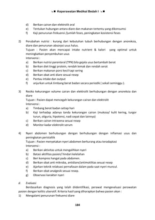  Keperawatan Medikal Bedah I 
184
d) Berikan cairan dan elektrolit oral
e) Tentukan hubungan antara diare dan makanan tertentu yang dikonsumsi
f) Kaji penurunan frekuensi /jumlah feses, peningkatan kosistensi feses
2) Perubahan nutrisi : kurang dari kebutuhan tubuh berhubungan dengan anoreksia,
diare dan penurunan absorpsi usus halus.
Tujuan : Pasien akan mencapai intake nutrient & kalori yang optimal untuk
meningkatkan penyembuhan usus
Intervensi :
a) Berikan nutrisi parenteral (TPN) bila gejala usus bertambah berat
b) Berikan diet tinggi protein, rendah lemak dan rendah serat
c) Berikan makanan porsi kecil tapi sering
d) Berikan obat anti diare sesuai resep
e) Pantau intake dan output
f) anjurkan untuk timbang berat badan secara periodik ( sekali seminggu ).
3) Resiko kekurangan volume cairan dan elektrolit berhubungan dengan anoreksia dan
diare
Tujuan : Pasien dapat mencegah kekurangan cairan dan elektrolit
Intervensi :
a) Timbang berat badan setiap hari
b) Kaji terhadap adanya tanda kekurangan cairan (mukosa/ kulit kering, turgor
turun, oliguria, hipotensi, nadi cepat dan lainnya)
c) Berikan cairan intravena sesuai resep
d) Monitor kadar elektrolit serum
4) Nyeri abdomen berhubungan dengan berhubungan dengan inflamasi usus dan
peningkatan peristaltik
Tujuan : Pasien menyetakan nyeri abdomen berkurang atau teradaptasi
Intervensi :
a) Berikan aktivitas untuk mengalihkan nyeri
b) Batasi aktifitas pasien/ hindari kelelahan
c) Beri kompres hangat pada abdomen.
d) Berikan obat anti mikroba, antidiare/antimotilitas sesuai resep
e) Ajarkan teknik relaksasi pernafasan dalam pada saat nyeri muncul.
f) Berikan obat analgesik sesuai resep.
g) Observasi karakter nyeri
d. Evaluasi
Berdasarkan diagnosis yang telah diidentifikasi, perawat mengevaluasi perawatan
pasien dengan kolitis ulseratif. Kriteria hasil yang diharapkan bahwa pasien akan :
1) Mengalami penurunan frekuensi diare
 
