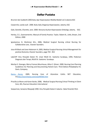  Keperawatan Medikal Bedah I 
187
Daftar Pustaka
Brunner dan Suddarth.2002.Buku Ajar Keperawatan Medikal Bedah vol 2.Jakarta:EGC
Carpernito, Lynda Juall . 2000. Buku Saku Diagnosa Keperawatan, Jakarta, EGC
Gale, Danielle, Charette, Jane. 2000. Rencana Asuhan Keperawatan Onkologi, Jakarta, EGC.
Henley, C.E., Gastroenteritis. Manual of Family Practice. Taylor, Robert B., Little, Brown, 2nd
Edition, 2000
Ignatavicius D, Workman M.L, 2006, Medical Surgical Nursing critical Nursing for
Collaborative care, Elsevier Saunders.
Joice M Black and Jane Hokanson H, 2005, Medical Surgical Nursing clinical Management for
positive Outcome, Elsevier Saunders, page 743 - 852
Lab/UPF Ilmu Penyakit Dalam FK. Unair RSUD Dr. Soetomo Surabaya, 1994, Pedoman
Diagnosis dan Terapi, RSUD Dr. Soetomo Surabaya.
Marilyn E. Doenges, Merry Frances Mourhouse, Allice C. Glisser. 2000. Nursing Care Planning
Guidelines For Planning and Documenting Patient Care. Third Edition.Philadelphia FA.
Davis. Company.
Nancy Nurse, 2009, Nursing Care of Ulcerative Colitis NET Education,
Inchttp://searchwarp.com/swa449365.htm
Priscilla Le Mone and Karen Burke, 2008, Medical Surgical Nursing Critical Thinking in Client
Care, 4th, Pearson Education International
Soeparman, Sarwono Maspadji 1990. Ilmu Penyakit Dalam II Jakarta : Balai Penerbit FKUI.
 