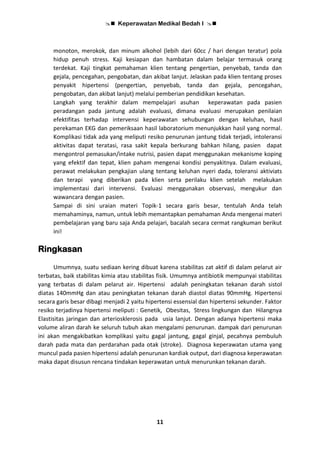  Keperawatan Medikal Bedah I 
11
monoton, merokok, dan minum alkohol (lebih dari 60cc / hari dengan teratur) pola
hidup penuh stress. Kaji kesiapan dan hambatan dalam belajar termasuk orang
terdekat. Kaji tingkat pemahaman klien tentang pengertian, penyebab, tanda dan
gejala, pencegahan, pengobatan, dan akibat lanjut. Jelaskan pada klien tentang proses
penyakit hipertensi (pengertian, penyebab, tanda dan gejala, pencegahan,
pengobatan, dan akibat lanjut) melalui pemberian pendidikan kesehatan.
Langkah yang terakhir dalam mempelajari asuhan keperawatan pada pasien
peradangan pada jantung adalah evaluasi, dimana evaluasi merupakan penilaian
efektifitas terhadap intervensi keperawatan sehubungan dengan keluhan, hasil
perekaman EKG dan pemeriksaan hasil laboratorium menunjukkan hasil yang normal.
Komplikasi tidak ada yang meliputi resiko penurunan jantung tidak terjadi, intoleransi
aktivitas dapat teratasi, rasa sakit kepala berkurang bahkan hilang, pasien dapat
mengontrol pemasukan/intake nutrisi, pasien dapat menggunakan mekanisme koping
yang efektif dan tepat, klien paham mengenai kondisi penyakitnya. Dalam evaluasi,
perawat melakukan pengkajian ulang tentang keluhan nyeri dada, toleransi aktiviats
dan terapi yang diberikan pada klien serta perilaku klien setelah melakukan
implementasi dari intervensi. Evaluasi menggunakan observasi, mengukur dan
wawancara dengan pasien.
Sampai di sini uraian materi Topik-1 secara garis besar, tentulah Anda telah
memahaminya, namun, untuk lebih memantapkan pemahaman Anda mengenai materi
pembelajaran yang baru saja Anda pelajari, bacalah secara cermat rangkuman berikut
ini!
Ringkasan
Umumnya, suatu sediaan kering dibuat karena stabilitas zat aktif di dalam pelarut air
terbatas, baik stabilitas kimia atau stabilitas fisik. Umumnya antibiotik mempunyai stabilitas
yang terbatas di dalam pelarut air. Hipertensi adalah peningkatan tekanan darah sistol
diatas 140mmHg dan atau peningkatan tekanan darah diastol diatas 90mmHg. Hipertensi
secara garis besar dibagi menjadi 2 yaitu hipertensi essensial dan hipertensi sekunder. Faktor
resiko terjadinya hipertensi meliputi : Genetik, Obesitas, Stress lingkungan dan Hilangnya
Elastisitas jaringan dan arteriosklerosis pada usia lanjut. Dengan adanya hipertensi maka
volume aliran darah ke seluruh tubuh akan mengalami penurunan. dampak dari penurunan
ini akan mengakibatkan komplikasi yaitu gagal jantung, gagal ginjal, pecahnya pembuluh
darah pada mata dan perdarahan pada otak (stroke). Diagnosa keperawatan utama yang
muncul pada pasien hipertensi adalah penurunan kardiak output, dari diagnosa keperawatan
maka dapat disusun rencana tindakan keperawatan untuk menurunkan tekanan darah.
 