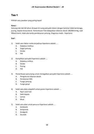  Keperawatan Medikal Bedah I 
12
Tes 1
Pilihlah satu jawaban yang paling tepat!
Kasus :
Seorang laki-laki 60 tahun dirawat di ruang penyakit dalam dengan keluhan tidak bertenaga,
pusing, kepala terasa berat. Pemeriksaan fisik didapatkan tekanan darah 180/80mmHg, nadi
90kali/menit, tidak ada tanda pembesaran jantung. Diagnosa medis : hipertensi
Soal :
1) Salah satu faktor resiko terjadinya hipertensi adalah ….
A. Diabetus mellitus
B. Gagal jantung
C. Stroke
D. PJK
2) Kompllikasi penyakit hipertensi adalah ....
A. Diabetus millitus
B. Stroke
C. Pusing
D. PJK
3) Pemeriksaan penunjang untuk menegakkan penyakit hipertensi adalah ....
A. Pengukuran tekanan darah
B. Perekaman EKG
C. Fungsi jantung
D. Fungsi ginjal
4) Salah satu data subyektif untuk pasien hipertensi adalah ....
A. Nyeri uluh hati
B. Sakit kepala
C. Lemas
D. Mual
5) Salah satu obat untuk penurun hipertensi adalah ....
A. Antibiotik
B. Antipiretik
C. Analgesik
D. Diuretik
 