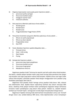  Keperawatan Medikal Bedah I 
13
6) Diagnosa keperawatan utama pada pasien hipertensi adalah ....
A. penurunan perfusi jaringan
B. Penurunan kardiak output
C. Gangguan nyaman nyeri
D. Intoleransi aktivitas
7) Diet yang harus diberikan pada kasus di atas adalah ….
A. Rendah garam
B. Rendah kalori
C. Rendah serat
D. Tinggi Karbohidrat Tinggi Protein (TKTP)
8) Penyuluhan kesehatan yang perlu diberikan pada kasus di atas adalah ....
A. Minum air putih yang banyak
B. Minum jus daun alpukat
C. Pengendalian emosi
D. Diet TKTP
9) Pasien dikatakan hipertensi apabila didapatkan data ....
A. Perasaan lemas
B. Sistol <140 mmHg
C. Nyeri kepala
D. Pusing
10) Dampak dari hipertensi adalah ....
A. penurunan daya tajam penglihatan
B. Penurunan kardiak out put
C. Penurunan fungsi ginjal
D. Metabolisme menurun
Bagaimana jawaban Anda? Tentunya ke sepuluh soal tadi sudah selesai Anda kerjakan.
Jika belum, cobalah pelajari kembali materi yang masih kurang Anda pamahami dan jangan
lupa kerjakan soal tugas yang belum selesai Anda kerjakan. Apabila semua soal tugas sudah
selesai Anda kerjakan, periksalah jawaban Anda dengan menggunakan kunci jawaban yang
disediakan pada bagian akhir bab ini.
Bagaimana hasil jawaban Anda? Semoga semua jawaban Anda benar. Nah, selamat
atas keberhasilan Anda. Apabila belum sepenuhnya berhasil atau belum mencapai 80%
benar, sebaiknya Anda pelajari kembali materi pembelajaran kegaiatan belajar berikutnya
terutama materi pembelajaran yang belum Anda pahami. Setelah itu, cobalah kerjakan
kembali soal formatif Topik 1. Semoga kali ini Anda dapat menyelesaikan dengan benar.
Bagaimana? Apabila memang Anda telah berhasil menyelesiakan semua soal formatif
dengan benar atau setidak-tidaknya 80% benar, Anda diperkenankan untuk mempelajari
 