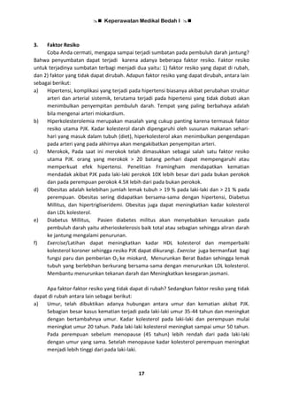  Keperawatan Medikal Bedah I 
17
3. Faktor Resiko
Coba Anda cermati, mengapa sampai terjadi sumbatan pada pembuluh darah jantung?
Bahwa penyumbatan dapat terjadi karena adanya beberapa faktor resiko. Faktor resiko
untuk terjadinya sumbatan terbagi menjadi dua yaitu: 1) faktor resiko yang dapat di rubah,
dan 2) faktor yang tidak dapat dirubah. Adapun faktor resiko yang dapat dirubah, antara lain
sebagai berikut:
a) Hipertensi, komplikasi yang terjadi pada hipertensi biasanya akibat perubahan struktur
arteri dan arterial sistemik, terutama terjadi pada hipertensi yang tidak diobati akan
menimbulkan penyempitan pembuluh darah. Tempat yang paling berbahaya adalah
bila mengenai arteri miokardium.
b) Hiperkolesterolemia merupakan masalah yang cukup panting karena termasuk faktor
resiko utama PJK. Kadar kolesterol darah dipengaruhi oleh susunan makanan sehari-
hari yang masuk dalam tubuh (diet), hiperkolesterol akan menimbulkan pengendapan
pada arteri yang pada akhirnya akan mengakibatkan penyempitan arteri.
c) Merokok, Pada saat ini merokok telah dimasukkan sebagai salah satu faktor resiko
utama PJK. orang yang merokok > 20 batang perhari dapat mempengaruhi atau
memperkuat efek hipertensi. Penelitian Framingham mendapatkan kematian
mendadak akibat PJK pada laki-laki perokok 10X lebih besar dari pada bukan perokok
dan pada perempuan perokok 4.5X lebih dari pada bukan perokok.
d) Obesitas adalah kelebihan jumlah lemak tubuh > 19 % pada laki-laki dan > 21 % pada
perempuan. Obesitas sering didapatkan bersama-sama dengan hipertensi, Diabetus
Millitus, dan hipertrigliseridemi. Obesitas juga dapat meningkatkan kadar kolesterol
dan LDL kolesterol.
e) Diabetus Millitus, Pasien diabetes militus akan menyebabkan kerusakan pada
pembuluh darah yaitu atherioskelerosis baik total atau sebagian sehingga aliran darah
ke jantung mengalami penurunan.
f) Exercise/Latihan dapat meningkatkan kadar HDL kolesterol dan memperbaiki
kolesterol koroner sehingga resiko PJK dapat dikurangi. Exercise juga bermanfaat bagi
fungsi paru dan pemberian O2 ke miokard, Menurunkan Berat Badan sehingga lemak
tubuh yang berlebihan berkurang bersama-sama dengan menurunkan LDL kolesterol.
Membantu menurunkan tekanan darah dan Meningkatkan kesegaran jasmani.
Apa faktor-faktor resiko yang tidak dapat di rubah? Sedangkan faktor resiko yang tidak
dapat di rubah antara lain sebagai berikut:
a) Umur, telah dibuktikan adanya hubungan antara umur dan kematian akibat PJK.
Sebagian besar kasus kematian terjadi pada laki-laki umur 35-44 tahun dan meningkat
dengan bertambahnya umur. Kadar kolesterol pada laki-laki dan perempuan mulai
meningkat umur 20 tahun. Pada laki-laki kolesterol meningkat sampai umur 50 tahun.
Pada perempuan sebelum menopause (45 tahun) lebih rendah dari pada laki-laki
dengan umur yang sama. Setelah menopause kadar kolesterol perempuan meningkat
menjadi lebih tinggi dari pada laki-laki.
 