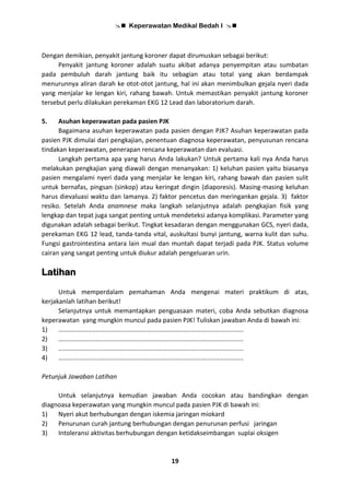  Keperawatan Medikal Bedah I 
19
Dengan demikian, penyakit jantung koroner dapat dirumuskan sebagai berikut:
Penyakit jantung koroner adalah suatu akibat adanya penyempitan atau sumbatan
pada pembuluh darah jantung baik itu sebagian atau total yang akan berdampak
menurunnya aliran darah ke otot-otot jantung, hal ini akan menimbulkan gejala nyeri dada
yang menjalar ke lengan kiri, rahang bawah. Untuk memastikan penyakit jantung koroner
tersebut perlu dilakukan perekaman EKG 12 Lead dan laboratorium darah.
5. Asuhan keperawatan pada pasien PJK
Bagaimana asuhan keperawatan pada pasien dengan PJK? Asuhan keperawatan pada
pasien PJK dimulai dari pengkajian, penentuan diagnosa keperawatan, penyusunan rencana
tindakan keperawatan, penerapan rencana keperawatan dan evaluasi.
Langkah pertama apa yang harus Anda lakukan? Untuk pertama kali nya Anda harus
melakukan pengkajian yang diawali dengan menanyakan: 1) keluhan pasien yaitu biasanya
pasien mengalami nyeri dada yang menjalar ke lengan kiri, rahang bawah dan pasien sulit
untuk bernafas, pingsan (sinkop) atau keringat dingin (diaporesis). Masing-masing keluhan
harus dievaluasi waktu dan lamanya. 2) faktor pencetus dan meringankan gejala. 3) faktor
resiko. Setelah Anda anamnese maka langkah selanjutnya adalah pengkajian fisik yang
lengkap dan tepat juga sangat penting untuk mendeteksi adanya komplikasi. Parameter yang
digunakan adalah sebagai berikut. Tingkat kesadaran dengan menggunakan GCS, nyeri dada,
perekaman EKG 12 lead, tanda-tanda vital, auskultasi bunyi jantung, warna kulit dan suhu.
Fungsi gastrointestina antara lain mual dan muntah dapat terjadi pada PJK. Status volume
cairan yang sangat penting untuk diukur adalah pengeluaran urin.
Latihan
Untuk memperdalam pemahaman Anda mengenai materi praktikum di atas,
kerjakanlah latihan berikut!
Selanjutnya untuk memantapkan penguasaan materi, coba Anda sebutkan diagnosa
keperawatan yang mungkin muncul pada pasien PJK! Tuliskan jawaban Anda di bawah ini:
1) ........................................................................................................
2) ........................................................................................................
3) ........................................................................................................
4) ........................................................................................................
Petunjuk Jawaban Latihan
Untuk selanjutnya kemudian jawaban Anda cocokan atau bandingkan dengan
diagnoasa keperawatan yang mungkin muncul pada pasien PJK di bawah ini:
1) Nyeri akut berhubungan dengan iskemia jaringan miokard
2) Penurunan curah jantung berhubungan dengan penurunan perfusi jaringan
3) Intoleransi aktivitas berhubungan dengan ketidakseimbangan suplai oksigen
 
