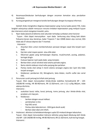  Keperawatan Medikal Bedah I 
20
4) Kecemasan/ketakutan berhubungan dengan ancaman kematian atau perubahan
kesehatan.
5) Kurang pengetahuan mengenai kondisi berhubungan dengan kurangnya informasi.
Setelah Anda mengetahui diagnosa keperawatan yang muncul pada pasien PJK, maka
langkah selanjutnya adalah menyusun rencana tindakan keperawatan yang meliputi tujuan
dan intervensi untuk mengatasi masalah, yaitu:
1. Nyeri dada (akut) b.d iskhemia otot sekunder terhadap sumbatan arteri koroner
Tujuan : klien dapat menunjukkan nyeri dada berkurang atau hilang baik dalam
frekuensi-durasi atau beratnya, kadar Troponin T dan CKMB dalam atas normal, EKG
tidak ada ST elevasi-depresi dan T inverted.
Intervensi :
a. Anjurkan klien untuk memberitahukan perawat dengan cepat bila terjadi nyeri
dada.
b. Kaji dan catat respon pasien atau efek obat.
c. Observasi gejala yang berhubungan dispnea, mual/muntah, pusing, palpitasi,
keringat dingin.
d. Evaluasi laporan nyeri pada dada yang menjalar.
e. Berikan klien untuk istirahat total selama periode angina.
f. Bantu teknik relaksasi misal nafas panjang dan perlahan
g. Pantau tanda vital setiap 5 menit selama serangan angina dan 1jam bila tidak
terjadi serangan.
h. Kolaborasi: pemberian O2, Nitrogliserin, beta bloker, morfin sulfat dan serial
EKG.
2. Penurunan curah jantung b.d infark otot jantung.
Tujuan: Klien dapat menunjukkan tAnda-tAnda stabilitas hemodinamik BP : 120-
140/80-90 mmHg, HR 80-90/menit, RR 12-20/menit, urin 1-1,5 cc/Kg BB/jam, tidak
adanya disritmia.
Intervensi :
a. auskultasi bunyi nafas, bunyi jantung, irama jantung, ukur tAnda-tAnda vital,
produksi urin tiap jam.
b. Kolaborasi:
- berikan oksigen sesuai indikasi.
- pertahankan iv line
- Kaji EKG serial.
- Pantau data laboratorium : GDA (gula darah acak)
- Berikan obat-obat anti infark.
3. Intoleransi aktivitas b.d ketidakseimbangan suplai O2 miokard dengan kebutuhan.
Tujuan : klien dapat menunjukkan toleransi aktivitas yang dapat didukung oleh tAnda
vital BP : 120-140/80-90 mmHg, HR 80-90/menit, RR 12-20/menit, kulit kering-hangat.
Intervensi :
 