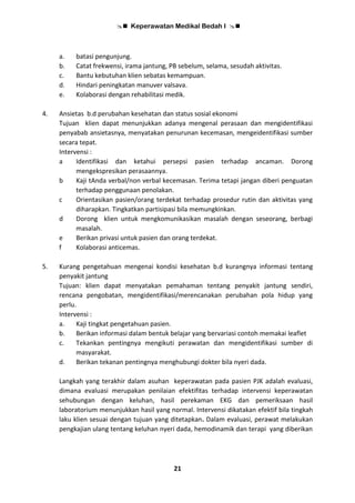  Keperawatan Medikal Bedah I 
21
a. batasi pengunjung.
b. Catat frekwensi, irama jantung, PB sebelum, selama, sesudah aktivitas.
c. Bantu kebutuhan klien sebatas kemampuan.
d. Hindari peningkatan manuver valsava.
e. Kolaborasi dengan rehabilitasi medik.
4. Ansietas b.d perubahan kesehatan dan status sosial ekonomi
Tujuan klien dapat menunjukkan adanya mengenal perasaan dan mengidentifikasi
penyabab ansietasnya, menyatakan penurunan kecemasan, mengeidentifikasi sumber
secara tepat.
Intervensi :
a Identifikasi dan ketahui persepsi pasien terhadap ancaman. Dorong
mengekspresikan perasaannya.
b Kaji tAnda verbal/non verbal kecemasan. Terima tetapi jangan diberi penguatan
terhadap penggunaan penolakan.
c Orientasikan pasien/orang terdekat terhadap prosedur rutin dan aktivitas yang
diharapkan. Tingkatkan partisipasi bila memungkinkan.
d Dorong klien untuk mengkomunikasikan masalah dengan seseorang, berbagi
masalah.
e Berikan privasi untuk pasien dan orang terdekat.
f Kolaborasi anticemas.
5. Kurang pengetahuan mengenai kondisi kesehatan b.d kurangnya informasi tentang
penyakit jantung
Tujuan: klien dapat menyatakan pemahaman tentang penyakit jantung sendiri,
rencana pengobatan, mengidentifikasi/merencanakan perubahan pola hidup yang
perlu.
Intervensi :
a. Kaji tingkat pengetahuan pasien.
b. Berikan informasi dalam bentuk belajar yang bervariasi contoh memakai leaflet
c. Tekankan pentingnya mengikuti perawatan dan mengidentifikasi sumber di
masyarakat.
d. Berikan tekanan pentingnya menghubungi dokter bila nyeri dada.
Langkah yang terakhir dalam asuhan keperawatan pada pasien PJK adalah evaluasi,
dimana evaluasi merupakan penilaian efektifitas terhadap intervensi keperawatan
sehubungan dengan keluhan, hasil perekaman EKG dan pemeriksaan hasil
laboratorium menunjukkan hasil yang normal. Intervensi dikatakan efektif bila tingkah
laku klien sesuai dengan tujuan yang ditetapkan. Dalam evaluasi, perawat melakukan
pengkajian ulang tentang keluhan nyeri dada, hemodinamik dan terapi yang diberikan
 