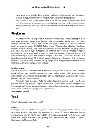  Keperawatan Medikal Bedah I 
22
pada klien serta perilaku klien setelah melakukan implementasi dari intervensi.
Evaluasi menggunakan observasi, mengukur dan wawancara dengan pasien.
Nah, sampai di sini uraian materi Topik 2 secara garis besar, tentulah Anda telah
memahaminya, namun, untuk lebih memantapkan pemahaman Anda mengenai materi
pembelajaran yang baru saja Anda pelajari, bacalah secara cermat rangkuman berikut
ini!
Ringkasan
PJK atau penyakit jantung koroner disebabkan oleh adanya sumbatan sebagian atau
total pada pembuluh darah arteri jantung yang menimbulkan gejala khas nyeri dada
menjalar ke lengan kiri, dengan pemeriksaan penunjang perekaman EKG dan laboratorium
darah untuk pemeriksaan CPK-CKMB. Faktor resiko PJK antara lain obesitas, hipertensi,
diabetus millitus, perokok, hiperkolesterol, dan usia. Masalah keperawatan yang muncul
pada kasus PJK adalah nyeri dada (akut) b.d iskhemia otot sekunder terhadap sumbatan
arteri koroner, penurunan curah jantung b.d infark otot jantung, Intoleransi aktivitas b.d
ketidakseimbangan suplai O2 miokard dengan kebutuhan, Intoleransi aktivitas b.d
ketidakseimbangan suplai O2 miokard dengan kebutuhan, Ansietas b.d perubahan
kesehatan dan status sosial ekonomi, Kurang pengetahuan mengenai kondisi kesehatan b.d
kurangnya informasi tentang penyakit jantung.
Langkah-langkah
Berikut ini diberikan soal tes formatif, Anda diminta mengerjakan di lembar kertas tersendiri
(tidak didalam bab). Apabila semua soal tugas sudah selesai Anda kerjakan, Anda
dipersilahkan untuk melihat kunci jawaban dan membandingkan jawaban Anda dengan
jawaban yang ada dikunci jawaban.
Periksalah hasil pekerjaan Anda. kemudian hitunglah jawaban Anda yang benar,
gunakan rumus yang ada pada bagian pendahuluan. Apabila Anda berhasil menyelesaikan
(menjawab) soal formatif dengan 80% benar, maka Anda diperkenankan untuk melanjutkan
mempelajari pembelajaran yang diuraikan pada Topik-2.
Semoga Anda berhasil.
Tes 2
Pilihlah satu jawaban yang paling tepat!
Kasus 1 :
Seorang laki-laki umur 48 tahun, mengalami sesak nyeri dada yang menjalar ke lengan kiri
sejak lebih kurang 2 jam yang lalu, pemeriksaan : sesak (+), tampak kesakitan dengan
menahan dada kiri, RR 24 x/menit. T : 130/ 100 mmHg, muka pucat, Hr : 94x/menit, akral
basah dan dingin, auskultasi suara jantung jauh. Pemeriksaan EKG adanya ST elevasi.
Diagnosa medis Myocard infark.
 