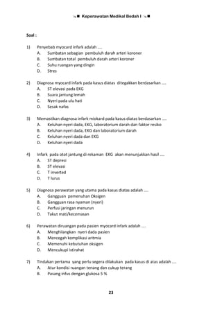  Keperawatan Medikal Bedah I 
23
Soal :
1) Penyebab myocard infark adalah ....
A. Sumbatan sebagian pembuluh darah arteri koroner
B. Sumbatan total pembuluh darah arteri koroner
C. Suhu ruangan yang dingin
D. Stres
2) Diagnosa myocard infark pada kasus diatas ditegakkan berdasarkan ....
A. ST elevasi pada EKG
B. Suara jantung lemah
C. Nyeri pada ulu hati
D. Sesak nafas
3) Memastikan diagnosa infark miokard pada kasus diatas berdasarkan ....
A. Keluhan nyeri dada, EKG, laboratorium darah dan faktor resiko
B. Keluhan nyeri dada, EKG dan laboratorium darah
C. Keluhan nyeri dada dan EKG
D. Keluhan nyeri dada
4) Infark pada otot jantung di rekaman EKG akan menunjukkan hasil ....
A. ST depresi
B. ST elevasi
C. T inverted
D. T lurus
5) Diagnosa perawatan yang utama pada kasus diatas adalah ....
A. Gangguan pemenuhan Oksigen
B. Gangguan rasa nyaman (nyeri)
C. Perfusi jaringan menurun
D. Takut mati/kecemasan
6) Perawatan diruangan pada pasien myocard infark adalah ....
A. Menghilangkan nyeri dada pasien
B. Mencegah komplikasi aritmia
C. Memenuhi kebutuhan oksigen
D. Mencukupi istirahat
7) Tindakan pertama yang perlu segera dilakukan pada kasus di atas adalah ....
A. Atur kondisi ruangan tenang dan cukup terang
B. Pasang infus dengan glukosa 5 %
 