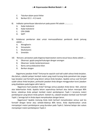  Keperawatan Medikal Bedah I 
24
C. Tidurkan dalam posisi fohler
D. Berikan O2 2 – 4 l/ menit
8) Indikator pemeriksaan laboratorium pada pasien PJK adalah ..:.............
A. Kadar kolesterol
B. Kadar kolesterol
C. CPK-CKMB
D. SGPT
9) Kolaborasi pemberian obat untuk memvasodilastasi pembuluh darah jantung
adalah ….
A. Nitrogliserin
B. Simvastatin
C. Multivitamin
D. Simetidin
10) Rencana perawatan pada diagnosa keperawatan utama sesuai kasus diatas adalah ....
A. Observasi gejala yang berhubungan dengan serangan
B. Observasi tanda–tanda kecemasan
C. Bantu semua kebutuhan klien
D. Berikan oksigen
Bagaimana jawaban Anda? Tentunya ke sepuluh soal tadi sudah selesai Anda kerjakan.
Jika belum, cobalah pelajari kembali materi yang masih kurang Anda pamahami dan jangan
lupa kerjakan soal formatif yang belum selesai Anda kerjakan. Apabila semua soal formatif
sudah selesai Anda kerjakan, periksalah jawaban Anda dengan menggunakan kunci jawaban
yang disediakan pada bagian akhir bab ini.
Bagaimana hasil jawaban Anda? Semoga semua jawaban Anda benar. Nah, selamat
atas keberhasilan Anda. Apabila belum sepenuhnya berhasil atau belum mencapai 80%
benar, sebaiknya Anda pelajari kembali materi pembelajaran Topik 1 terutama materi
pembelajaran yang belum Anda pahami. Setelah itu, cobalah kerjakan kembali soal formatif
Topik 1. Semoga kali ini Anda dapat menyelesaikan dengan benar.
Bagaimana? Apabila memang Anda telah berhasil menyelesiakan semua soal tes
formatif dengan benar atau setidak-tidaknya 80% benar, Anda diperkenankan untuk
mempelajari materi pembelajaran yang diuraikan pada Topik-2. Selamat belajar dan sukses
mempelajari materi pembelajaran Topik-2.
 