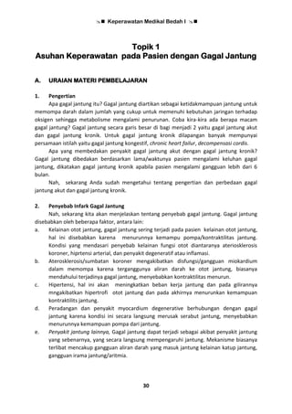  Keperawatan Medikal Bedah I 
30
Topik 1
Asuhan Keperawatan pada Pasien dengan Gagal Jantung
A. URAIAN MATERI PEMBELAJARAN
1. Pengertian
Apa gagal jantung itu? Gagal jantung diartikan sebagai ketidakmampuan jantung untuk
memompa darah dalam jumlah yang cukup untuk memenuhi kebutuhan jaringan terhadap
oksigen sehingga metabolisme mengalami penurunan. Coba kira-kira ada berapa macam
gagal jantung? Gagal jantung secara garis besar di bagi menjadi 2 yaitu gagal jantung akut
dan gagal jantung kronik. Untuk gagal jantung kronik dilapangan banyak mempunyai
persamaan istilah yaitu gagal jantung kongestif, chronic heart failur, decompensasi cordis.
Apa yang membedakan penyakit gagal jantung akut dengan gagal jantung kronik?
Gagal jantung dibedakan berdasarkan lama/waktunya pasien mengalami keluhan gagal
jantung, dikatakan gagal jantung kronik apabila pasien mengalami gangguan lebih dari 6
bulan.
Nah, sekarang Anda sudah mengetahui tentang pengertian dan perbedaan gagal
jantung akut dan gagal jantung kronik.
2. Penyebab Infark Gagal Jantung
Nah, sekarang kita akan menjelaskan tentang penyebab gagal jantung. Gagal jantung
disebabkan oleh beberapa faktor, antara lain:
a. Kelainan otot jantung, gagal jantung sering terjadi pada pasien kelainan otot jantung,
hal ini disebabkan karena menurunnya kemampu pompa/kontraktilitas jantung.
Kondisi yang mendasari penyebab kelainan fungsi otot diantaranya ateriosklerosis
koroner, hiprtensi arterial, dan penyakit degeneratif atau inflamasi.
b. Aterosklerosis/sumbatan koroner mengakibatkan disfungsi/gangguan miokardium
dalam memompa karena terganggunya aliran darah ke otot jantung, biasanya
mendahului terjadinya gagal jantung, menyebabkan kontraktilitas menurun.
c. Hipertensi, hal ini akan meningkatkan beban kerja jantung dan pada gilirannya
mngakibatkan hipertrofi otot jantung dan pada akhirnya menurunkan kemampuan
kontraktilits jantung.
d. Peradangan dan penyakit myocardium degenerative berhubungan dengan gagal
jantung karena kondisi ini secara langsung merusak serabut jantung, menyebabkan
menurunnya kemampuan pompa dari jantung.
e. Penyakit jantung lainnya, Gagal jantung dapat terjadi sebagai akibat penyakit jantung
yang sebenarnya, yang secara langsung mempengaruhi jantung. Mekanisme biasanya
terlibat mencakup gangguan aliran darah yang masuk jantung kelainan katup jantung,
gangguan irama jantung/aritmia.
 