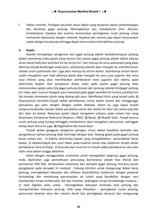  Keperawatan Medikal Bedah I 
31
f. Faktor sistemik, Terdapat sejumlah besar faktor yang berperan dalam perkembangan
dan beratnya gagal jantung. Meningkatnya laju metabolisme (mis: demam,
tirotoksikosis, hipoksia dan anemia memerlukan peningkatan curah jantung untuk
memenuhi kebutuhan oksigen sistemik. Hipoksia dan anemia juga dapat menurunkan
suplai oksigen ke jantung sehingga dapat menurunkan kontraktilitas jantung
3. Gejala
Setelah mempelajari pengertian dari gagal jantung adalah ketidakmampuan jantung
dalam memompa,maka gejala yang muncul dari pasien gagal jantung adalah akibat adanya
aliran darah balik dari ventrikel kiri ke atrium kiri dan menuju ke vena pulmonalis yang pada
akhirnya terjadi bendungan pada paru, selanjutnya daerah akan mengalir ke ventrikel kanan
melalui arteri pulmonalis dan juga akan menuju ke atrium kanan. Seandainya atrium kanan
sudah mengalami over load akhirnya darah akan mengalir ke vena cava superior dan vena
cava inferior yang akan menimbulkan pembesaran vena jugalaris dan edema pada
ekstrimitas bawah. Dari penjelasan diatas maka pada pasien gagal jantung akan
memunculkan gejala yaitu bila gagal jantung dimulai dari jantung sebelah kiri/gagal jantung
kiri maka akan muncul Kongesti paru menonjol pada gagal ventrikel kiri karena ventrikel kiri
tak mampu memompa darah yang datang dari paru. Manifestasi klinis yang terjadi yaitu 1)
Dispnoe/sulit bernafas,Terjadi akibat penimbunan cairan dalam alveoli dan mengganggu
pertukaran gas yaitu oksigen dengan carbon dioksida. Selain itu juga dapat terjadi
ortopnu/sesaknafas berjadi akibat perubahan posisi dari duduk ke tidur dan berkurang bila
dari tidur ke duduk. Beberapa pasien dapat mengalami ortopnu pada malam hari yang
dinamakan Paroksimal Nokturnal Dispnea ( PND). 2) Batuk, 3) Mudah lelah, Terjadi karena
curah jantung yang kurang sehinggah metabolisme akan mengalami penurunan, sehinggah
energi akan menurun juga. 4) Kegelisahan dan kecemasan
Terjadi akibat gangguan oksigenasi jaringan, stress akibat kesakitan bernafas dan
pengetahuan bahwa jantung tidak berfungsi dengan baik. Sedang gejala pada gagal jantung
kanan antara lain : 1) Edema ekstrimitas bawah yang mengakibatkan penambahan berat
badan, 2) Hepatomegali dan nyeri tekan pada kuadran kanan atas abdomen terjadi akibat
pembesaran vena di hepar, 3) Anorexia dan mual hal ini terjadi akibat pembesaran vena dan
statis vena dalam rongga abdomen.
Selain dengan menggunakan anamnese untuk menegakkan diagnosa gagal jantung,
maka diperlukan juga pemeriksaan penunjang diantaranya adalah foto thorak dan
perekaman EKG Nah, berdasarkan anamnese dari penyakit gagal jantung, kira-kira tujuan
pengobatan pada penyakit ini meliputi : Dukung istirahat untuk mengurangi beban kerja
jantung, meningkatkan kekuatan dan efisiensi kontraktilitas miokarium dengan preparat
farmakologi dan membuang penumpukan air tubuh yang berlebihan dengan cara
memberikan terapi antidiuretik, diit dan istirahat. Sedangkan terapi farmakologis meliputi :
1) obat Digitalis yaitu untuk meningkatkan kekuatan kontraksi otot jantung dan
memperlambat frekuensi jantung. Efek yang dihasilkan : peningkatan curah jantung,
penurunan tekanan vena dan volume darah dan peningkatan diuresisi dan mengurangi
 