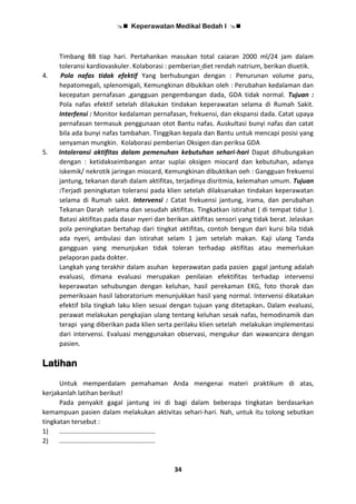  Keperawatan Medikal Bedah I 
34
Timbang BB tiap hari. Pertahankan masukan total caiaran 2000 ml/24 jam dalam
toleransi kardiovaskuler. Kolaborasi : pemberian diet rendah natrium, berikan diuetik.
4. Pola nafas tidak efektif Yang berhubungan dengan : Penurunan volume paru,
hepatomegali, splenomigali, Kemungkinan dibukikan oleh : Perubahan kedalaman dan
kecepatan pernafasan ,gangguan pengembangan dada, GDA tidak normal. Tujuan :
Pola nafas efektif setelah dilakukan tindakan keperawatan selama di Rumah Sakit.
Interfensi : Monitor kedalaman pernafasan, frekuensi, dan ekspansi dada. Catat upaya
pernafasan termasuk penggunaan otot Bantu nafas. Auskultasi bunyi nafas dan catat
bila ada bunyi nafas tambahan. Tinggikan kepala dan Bantu untuk mencapi posisi yang
senyaman mungkin. Kolaborasi pemberian Oksigen dan periksa GDA
5. Intoleransi aktifitas dalam pemenuhan kebutuhan sehari-hari Dapat dihubungakan
dengan : ketidakseimbangan antar suplai oksigen miocard dan kebutuhan, adanya
iskemik/ nekrotik jaringan miocard, Kemungkinan dibuktikan oeh : Gangguan frekuensi
jantung, tekanan darah dalam aktifitas, terjadinya disritmia, kelemahan umum. Tujuan
:Terjadi peningkatan toleransi pada klien setelah dilaksanakan tindakan keperawatan
selama di Rumah sakit. Intervensi : Catat frekuensi jantung, irama, dan perubahan
Tekanan Darah selama dan sesudah aktifitas. Tingkatkan istirahat ( di tempat tidur ).
Batasi aktifitas pada dasar nyeri dan berikan aktifitas sensori yang tidak berat. Jelaskan
pola peningkatan bertahap dari tingkat aktifitas, contoh bengun dari kursi bila tidak
ada nyeri, ambulasi dan istirahat selam 1 jam setelah makan. Kaji ulang Tanda
gangguan yang menunjukan tidak toleran terhadap aktifitas atau memerlukan
pelaporan pada dokter.
Langkah yang terakhir dalam asuhan keperawatan pada pasien gagal jantung adalah
evaluasi, dimana evaluasi merupakan penilaian efektifitas terhadap intervensi
keperawatan sehubungan dengan keluhan, hasil perekaman EKG, foto thorak dan
pemeriksaan hasil laboratorium menunjukkan hasil yang normal. Intervensi dikatakan
efektif bila tingkah laku klien sesuai dengan tujuan yang ditetapkan. Dalam evaluasi,
perawat melakukan pengkajian ulang tentang keluhan sesak nafas, hemodinamik dan
terapi yang diberikan pada klien serta perilaku klien setelah melakukan implementasi
dari intervensi. Evaluasi menggunakan observasi, mengukur dan wawancara dengan
pasien.
Latihan
Untuk memperdalam pemahaman Anda mengenai materi praktikum di atas,
kerjakanlah latihan berikut!
Pada penyakit gagal jantung ini di bagi dalam beberapa tingkatan berdasarkan
kemampuan pasien dalam melakukan aktivitas sehari-hari. Nah, untuk itu tolong sebutkan
tingkatan tersebut :
1) .....................................................
2) .....................................................
 