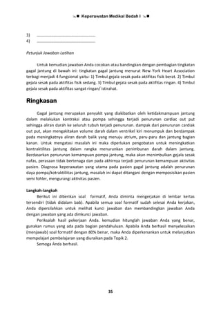  Keperawatan Medikal Bedah I 
35
3) ....................................................
4) ....................................................
Petunjuk Jawaban Latihan
Untuk kemudian jawaban Anda cocokan atau bandingkan dengan pembagian tingkatan
gagal jantung di bawah ini: tingkatan gagal jantung menurut New York Heart Association
terbagi menjadi 4 fungsional yaitu: 1) Timbul gejala sesak pada aktifitas fisik berat. 2) Timbul
gejala sesak pada aktifitas fisik sedang. 3) Timbul gejala sesak pada aktifitas ringan. 4) Timbul
gejala sesak pada aktifitas sangat ringan/ istirahat.
Ringkasan
Gagal jantung merupakan penyakit yang diakibatkan oleh ketidakmampuan jantung
dalam melakukan kontraksi atau pompa sehingga terjadi penurunan cardiac out put
sehingga aliran darah ke seluruh tubuh terjadi penurunan. dampak dari penurunan cardiak
out put, akan mengakitakan volume darah dalam ventrikel kiri menumpuk dan berdampak
pada meningkatnya aliran darah balik yang menuju atrium, paru-paru dan jantung bagian
kanan. Untuk mengatasi masalah ini maka diperlukan pengobatan untuk meningkatkan
kontraktilitas jantung dalam rangka menurunkan penimbunan darah dalam jantung.
Berdasarkan penurunan kemampuan pompa jantung, maka akan menimbulkan gejala sesak
nafas, perasaan tidak bertenaga dan pada akhirnya terjadi penurunan kemampuan aktivitas
pasien. Diagnosa keperawatan yang utama pada pasien gagal jantung adalah penurunan
daya pompa/kotraktillitas jantung, masalah ini dapat ditangani dengan memposisikan pasien
semi fohler, mengurangi aktivitas pasien.
Langkah-langkah
Berikut ini diberikan soal formatif, Anda diminta mengerjakan di lembar kertas
tersendiri (tidak didalam bab). Apabila semua soal formatif sudah selesai Anda kerjakan,
Anda dipersilahkan untuk melihat kunci jawaban dan membandingkan jawaban Anda
dengan jawaban yang ada dimkunci jawaban.
Periksalah hasil pekerjaan Anda. kemudian hitunglah jawaban Anda yang benar,
gunakan rumus yang ada pada bagian pendahuluan. Apabila Anda berhasil menyelesaikan
(menjawab) soal formatif dengan 80% benar, maka Anda diperkenankan untuk melanjutkan
mempelajari pembelajaran yang diuraikan pada Topik 2.
Semoga Anda berhasil.
 