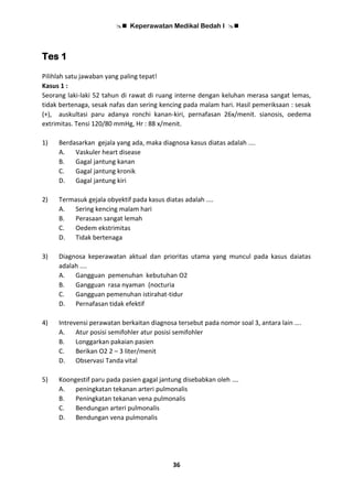  Keperawatan Medikal Bedah I 
36
Tes 1
Pilihlah satu jawaban yang paling tepat!
Kasus 1 :
Seorang laki-laki 52 tahun di rawat di ruang interne dengan keluhan merasa sangat lemas,
tidak bertenaga, sesak nafas dan sering kencing pada malam hari. Hasil pemeriksaan : sesak
(+), auskultasi paru adanya ronchi kanan-kiri, pernafasan 26x/menit. sianosis, oedema
extrimitas. Tensi 120/80 mmHg, Hr : 88 x/menit.
1) Berdasarkan gejala yang ada, maka diagnosa kasus diatas adalah ....
A. Vaskuler heart disease
B. Gagal jantung kanan
C. Gagal jantung kronik
D. Gagal jantung kiri
2) Termasuk gejala obyektif pada kasus diatas adalah ....
A. Sering kencing malam hari
B. Perasaan sangat lemah
C. Oedem ekstrimitas
D. Tidak bertenaga
3) Diagnosa keperawatan aktual dan prioritas utama yang muncul pada kasus daiatas
adalah ....
A. Gangguan pemenuhan kebutuhan O2
B. Gangguan rasa nyaman (nocturia
C. Gangguan pemenuhan istirahat-tidur
D. Pernafasan tidak efektif
4) Intrevensi perawatan berkaitan diagnosa tersebut pada nomor soal 3, antara lain ….
A. Atur posisi semifohler atur posisi semifohler
B. Longgarkan pakaian pasien
C. Berikan O2 2 – 3 liter/menit
D. Observasi Tanda vital
5) Koongestif paru pada pasien gagal jantung disebabkan oleh ….
A. peningkatan tekanan arteri pulmonalis
B. Peningkatan tekanan vena pulmonalis
C. Bendungan arteri pulmonalis
D. Bendungan vena pulmonalis
 