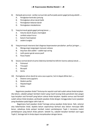  Keperawatan Medikal Bedah I 
37
6) Dampak penurunan cardiac out put dan perfusi pada pasien gagal jantung adalah ….
A. Penigkatan kontraksi jantung
B. Peningkatan aliran darah balik
C. Peningkatan tekanan darah
D. Peningkatan metabolisme
7) Yang termasuk gejala gagal jantung kanan ….
A. Volume darah di paru meningkat
B. cardiak output turun
C. batuk ( haemoptoe)
D. oedem tungkai
8) Yang termasuk intervensi dari diagnosa keperawatan perubahan perfusi jaringan ….
A. Mengurangi rangsangan manuver valsava
B. Anjurkan diet sedikit – sedikit tapi sering
C. Latih pasien gerak secara pasif
D. Posisi fowler
9) Secara normal darah di aorta tidak bisa kembali ke bilik kiri karena adanya katub ....
A. Pulmonal
B. Tricuspid
C. Bicuspid
D. Aorta
10) Peningkatan aliran darah ke vena cava superior, hal ini dapat dilihat dari ….
A. Distensi vena jugularis
B. Oedem perifer
C. Hepatomegali
D. Asites
Bagaimana jawaban Anda? Tentunya ke sepuluh soal tadi sudah selesai Anda kerjakan.
Jika belum, cobalah pelajari kembali materi yang masih kurang Anda pamahami dan jangan
lupa kerjakan soal formatif yang belum selesai Anda kerjakan. Apabila semua soal formatif
sudah selesai Anda kerjakan, periksalah jawaban Anda dengan menggunakan kunci jawaban
yang disediakan pada bagian akhir bab ini.
Bagaimana hasil jawaban Anda? Semoga semua jawaban Anda benar. Nah, selamat
atas keberhasilan Anda. Apabila belum sepenuhnya berhasil atau belum mencapai 80%
benar, sebaiknya Anda pelajari kembali materi pembelajaran Topik 1 terutama materi
pembelajaran yang belum Anda pahami. Setelah itu, cobalah kerjakan kembali soal tugas
Topik 2. Semoga kali ini Anda dapat menyelesaikan dengan benar.
 