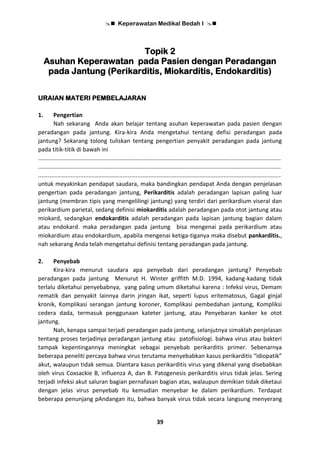  Keperawatan Medikal Bedah I 
39
Topik 2
Asuhan Keperawatan pada Pasien dengan Peradangan
pada Jantung (Perikarditis, Miokarditis, Endokarditis)
URAIAN MATERI PEMBELAJARAN
1. Pengertian
Nah sekarang Anda akan belajar tentang asuhan keperawatan pada pasien dengan
peradangan pada jantung. Kira-kira Anda mengetahui tentang defisi peradangan pada
jantung? Sekarang tolong tuliskan tentang pengertian penyakit peradangan pada jantung
pada titik-titik di bawah ini
.....................................................................................................................................................
.....................................................................................................................................................
.....................................................................................................................................................
untuk meyakinkan pendapat saudara, maka bandingkan pendapat Anda dengan penjelasan
pengertian pada peradangan jantung, Perikarditis adalah peradangan lapisan paling luar
jantung (membran tipis yang mengelilingi jantung) yang terdiri dari perikardium viseral dan
perikardium parietal, sedang definisi miokarditis adalah peradangan pada otot jantung atau
miokard, sedangkan endokarditis adalah peradangan pada lapisan jantung bagian dalam
atau endokard. maka peradangan pada jantung bisa mengenai pada perikardium atau
miokardium atau endokardium, apabila mengenai ketiga-tiganya maka disebut pankarditis.,
nah sekarang Anda telah mengetahui definisi tentang peradangan pada jantung.
2. Penyebab
Kira-kira menurut saudara apa penyebab dari peradangan jantung? Penyebab
peradangan pada jantung Menurut H. Winter griffith M.D. 1994, kadang-kadang tidak
terlalu diketahui penyebabnya, yang paling umum diketahui karena : Infeksi virus, Demam
rematik dan penyakit lainnya darin jringan ikat, seperti lupus eritematosus, Gagal ginjal
kronik, Komplikasi serangan jantung koroner, Komplikasi pembedahan jantung, Kompliksi
cedera dada, termasuk penggunaan kateter jantung, atau Penyebaran kanker ke otot
jantung.
Nah, kenapa sampai terjadi peradangan pada jantung, selanjutnya simaklah penjelasan
tentang proses terjadinya peradangan jantung atau patofisiologi. bahwa virus atau bakteri
tampak kepentingannya meningkat sebagai penyebab perikarditis primer. Sebenarnya
beberapa peneliti percaya bahwa virus terutama menyebabkan kasus perikarditis “idiopatik”
akut, walaupun tidak semua. Diantara kasus perikarditis virus yang dikenal yang disebabkan
oleh virus Coxsackie B, influenza A, dan B. Patogenesis perikarditis virus tidak jelas. Sering
terjadi infeksi akut saluran bagian pernafasan bagian atas, walaupun demikian tidak diketaui
dengan jelas virus penyebab itu kemudian menyebar ke dalam perikardium. Terdapat
beberapa penunjang pAndangan itu, bahwa banyak virus tidak secara langsung menyerang
 