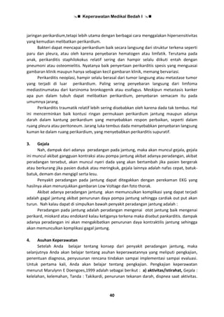  Keperawatan Medikal Bedah I 
40
jaringan perikardium,tetapi lebih utama dengan berbagai cara menggalakan hipersensitivitas
yang kemudian melibatkan perikardium.
Bakteri dapat mencapai perikardium baik secara langsung dari struktur terkena seperti
paru dan pleura, atau oleh karena penyebaran hematogen atau limfatik. Terutama pada
anak, perikarditis staphilokokus relatif sering dan hampir selalu diikuti entah dengan
pneumoni atau osteomielitis. Nyatanya baik penyertaan perikarditis spesis yang menguasai
gambaran klinik maupun hanya sebagian kecil gambaran klinik, memang bervariasi.
Perikarditis neoplasi, hampir selalu berasal dari tumor langsung atau metastase tumor
yang terjadi di luar perikardium. Paling sering penyebaran langsung dari limfoma
mediastinumatau dari karsinoma bronkogenik atau esofagus. Meskipun metastasis kanker
apa pun dalam tubuh dapat melibatkan perikardium, penyebaran semacam itu pada
umumnya jarang.
Perikarditis traumatik relatif lebih sering disebabkan oleh karena dada tak tembus. Hal
ini mencerminkan baik kontusi ringan permukaan perikardium jantung maupun adanya
darah dalam kantung perikardium yang menyebabkan respon perbaikan, seperti dalam
ruang pleura atau peritoneum. Jarang luka tembus dada menyebabkan penyebaran langsung
kuman ke dalam ruang perikardium, yang menyebabkan perikarditis supuratif.
3. Gejala
Nah, dampak dari adanya peradangan pada jantung, maka akan muncul gejala, gejala
ini muncul akibat gangguan kontraksi atau pompa jantung akibat adanya peradangan, akibat
peradangan tersebut, akan muncul nyeri dada yang akan bertambah jika pasien bergerak
atau berkurang jika pasien duduk atau meringkuk, gejala lainnya adalah nafas cepat, batuk-
batuk, demam dan mengigil serta lesu.
Penyakit peradangan pada jantung dapat ditegakkan dengan perekaman EKG yang
hasilnya akan menunjukkan gambaran Low Voltage dan foto thorak.
Akibat adanya peradangan jantung akan memunculkan komplikasi yang dapat terjadi
adalah gagal jantung akibat penurunan daya pompa jantung sehingga cardiak out put akan
turun. Nah kalau dapat di simpulkan bawah penyakit peradangan jantung adalah :
Peradangan pada jantung adalah peradangan mengenai otot jantung baik mengenai
perikard, miokard atau endokard kalau ketiganya terkena maka disebut pankarditis. dampak
adanya peradangan ini akan mengakibatkan penurunan daya kontraktilis jantung sehingga
akan memunculkan komplikasi gagal jantung.
4. Asuhan Keperawatan
Setelah Anda belajar tentang konsep dari penyakit peradangan jantung, maka
selanjutnya Anda akan belajar tentang asuhan keperawatannya yang meliputi pengkajian,
penentuan diagnosa, penyusunan rencana tindakan sampai implementasi sampai evaluasi.
Untuk pertama kali, Anda akan belajar tentang pengkajian. Pengkajian keperawatan
menurut Marulynn E Doengoes,1999 adalah sebagai berikut : a) aktivitas/istirahat, Gejala :
kelelahan, kelemahan, Tanda : Takikardi, penurunan tekanan darah, dispnea saat aktivitas.
 