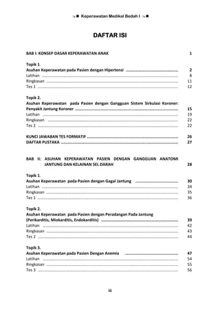  Keperawatan Medikal Bedah I 
iii
DAFTAR ISI
BAB I: KONSEP DASAR KEPERAWATAN ANAK 1
Topik 1.
Asuhan Keperawatan pada Pasien dengan Hipertensi ............................................ 2
Latihan ………………………………………….............................................................................. 8
Ringkasan ………………………………….................................................................................. 11
Tes 1 ……………………………..……........................................................................................ 12
Topik 2.
Asuhan Keperawatan pada Pasien dengan Gangguan Sistem Sirkulasi Koroner:
Penyakit Jantung Koroner ………............................................................................... 15
Latihan ……………………………………..............................................……............................... 19
Ringkasan …………………………………................................................................................. 22
Tes 2 ……………………….…………………..……......................................................................... 22
KUNCI JAWABAN TES FORMATIF ............................................................................. 26
DAFTAR PUSTAKA ................................................................................................... 27
BAB II: ASUHAN KEPERAWATAN PASIEN DENGAN GANGGUAN ANATOMI
JANTUNG DAN KELAINAN SEL DARAH 28
Topik 1.
Asuhan Keperawatan pada Pasien dengan Gagal Jantung .................................... 30
Latihan ………………………………………….............................................................................. 34
Ringkasan ………………………………….................................................................................. 35
Tes 1 ……………………………..……........................................................................................ 36
Topik 2.
Asuhan Keperawatan pada Pasien dengan Peradangan Pada Jantung
(Perikarditis, Miokarditis, Endokarditis) ………………………………………………………………. 39
Latihan ……………………………………..............................................……............................... 42
Ringkasan ………………………………….................................................................................. 43
Tes 2 ……………………….…………………..……......................................................................... 44
Topik 3.
Asuhan Keperawatan pada Pasien Dengan Anemia ............................................. 47
Latihan ……………………………………..............................................……............................... 54
Ringkasan ………………………………….................................................................................. 55
Tes 3 ……………………….…………………..……......................................................................... 56
 