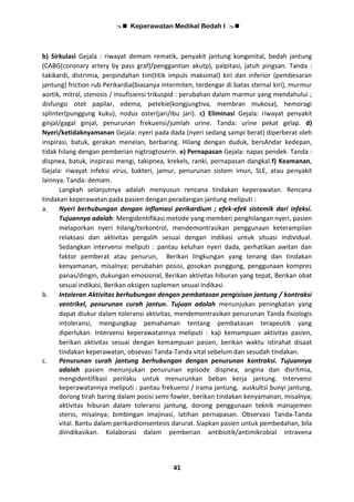  Keperawatan Medikal Bedah I 
41
b) Sirkulasi Gejala : riwayat demam rematik, penyakit jantung kongenital, bedah jantung
(CABG(coronary artery by pass graf)/penggantian akutp), palpitasi, jatuh pingsan. Tanda :
takikardi, distrimia, perpindahan tim(titik impuls maksimal) kiri dan inferior (pembesaran
jantung) friction rub Perikardia(biasanya intermiten, terdengar di batas sternal kiri), murmur
aortik, mitral, stenosis / insufisiensi trikuspid : perubahan dalam marmur yang mendahului ;
disfungsi otot papilar, edema, petekie(kongjungtiva, membran mukosa), hemoragi
splinter(punggung kuku), nodus oster(jari/ibu jari). c) Eliminasi Gejala: riwayat penyakit
ginjal/gagal ginjal, penurunan frekuensi/jumlah urine. Tanda: urine pekat gelap. d)
Nyeri/ketidaknyamanan Gejala: nyeri pada dada (nyeri sedang sampi berat) diperberat oleh
inspirasi, batuk, gerakan menelan, berbaring. Hilang dengan duduk, bersAndar kedepan,
tidak hilang dengan pemberian nigtrogtoserin. e) Pernapasan Gejala: napas pendek. Tanda :
dispnea, batuk, inspirasi mengi, takipnea, krekels, ranki, pernapasan dangkal.f) Keamanan,
Gejala: riwayat infeksi virus, bakteri, jamur, penurunan sistem imun, SLE, atau penyakit
lainnya. Tanda: demam.
Langkah selanjutnya adalah menyusun rencana tindakan keperawatan. Rencana
tindakan keperawatan pada pasien dengan peradangan jantung meliputi :
a. Nyeri berhubungan dengan inflamasi perikardium ; efek-efek sistemik dari infeksi.
Tujuannya adalah: Mengidentifikasi metode yang memberi penghilangan nyeri, pasien
melaporkan nyeri hilang/terkontrol, mendemontrasikan penggunaan keterampilan
relaksasi dan aktivitas pengalih sesuai dengan indikasi untuk situasi individual.
Sedangkan intervensi meliputi : pantau keluhan nyeri dada, perhatikan awitan dan
faktor pemberat atau penurun, Berikan lingkungan yang tenang dan tindakan
kenyamanan, misalnya; perubahan posisi, gosokan punggung, penggunaan kompres
panas/dingin, dukungan emosional, Berikan aktivitas hiburan yang tepat, Berikan obat
sesuai indikasi, Berikan oksigen suplemen sesuai indikasi.
b. Intoleran Aktivitas berhubungan dengan pembatasan pengisisan jantung / kontraksi
ventrikel, penurunan curah jantun. Tujuan adalah menunjukan peningkatan yang
dapat diukur dalam toleransi aktivitas, mendemontrasikan penurunan Tanda fisiologis
intoleransi, mengungkap pemahaman tentang pembatasan terapeutik yang
diperlukan. Intervensi keperawatannya meliputi : kaji kemampuan aktivitas pasien,
berikan aktivitas sesuai dengan kemampuan pasien, berikan waktu istirahat disaat
tindakan keperawatan, obsevasi Tanda-Tanda vital sebelum dan sesudah tindakan.
c. Penurunan curah jantung berhubungan dengan penurunan kontraksi. Tujuannya
adalah pasien menunjukan penurunan episode dispnea, angina dan disritmia,
mengidentifikasi perilaku untuk menurunkan beban kerja jantung. Intervensi
keperawatannya meliputi : pantau frekuensi / irama jantung, auskultsi bunyi jantung,
dorong tirah baring dalam posisi semi fowler, berikan tindakan kenyamanan, misalnya;
aktivitas hiburan dalam toleransi jantung, dorong penggunaan teknik manajemen
sterss, misalnya; bimbingan imajinasi, latihan pernapasan. Observasi Tanda-Tanda
vital. Bantu dalam perikardionsentesis darurat. Siapkan pasien untuk pembedahan, bila
diindikasikan. Kolaborasi dalam pemberian antibiotik/antimikrobial intravena
 