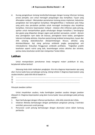  Keperawatan Medikal Bedah I 
42
d. Kurang pengetahuan tentang kondisi/berhubungan dengan kurang informasi tentang
proses penyakit, cara untuk mencegah pengulangan atau komplikasi. Tujuan yang
diharapkan meliputi : Menyatakan pemahaman tentang proses implamasi, kebutuhan
pengobatan dan kemungkinan komplikasi. Mengidentifikasi / melakukan pola hidup
yang perlu atau perubahan perilaku untuk mencegah terulangnya atau terjadinya
komplikasi. Intervensi keperawatan meliputi : Jelaskan efek imflamasi pada jantung,
ajarkan untuk memperhatikan gejala sehubungan dengan komplikasi / berulangnya
dan gejala yang dilaporkan dengan segera pad pemberi perawatan, contoh : demam
atau peningkatan nyeri dada tak biasnya, peningkatan berat badan, peningkatan
toleransi terhadap aktivitas. Anjurkan pasien/orang terdekat tentang dosis, tujuan dan
efek samping obat;kebutuhan diet/pertimbangan khusus; aktivitas yang
diizinkan/dibatasi. Kaji ulang perlunya antibiotik jangka panjang/terpi anti
mikrobakterial. Diskusikan Penggunaan antibiotik profilaksis. Tingkatkan praktik
kesehatan seperti nutrisi yang baik, keseimbangan antara aktivitas dan istirahat,
pantau status kesehatan sendiri dan meloporkan Tanda infeksi.
Latihan
Untuk memperdalam pemahaman Anda mengenai materi praktikum di atas,
kerjakanlah latihan berikut!
Sekarang Anda telah melakukan pengkajian. Kira-kira diagnosa keperawatan apa yang
akan muncul pada kasus peradangan jantung, tolong tuliskan 3 diagnosa keperawatan yang
saudara ketahui pada titik-titik di bawah ini :
1) ..........................................................................................................................................
2) ....................................................................................................................................
3) ....................................................................................................................................
Petunjuk Jawaban Latihan
Untuk meyakinkan saudara, maka bandingkan jawaban saudara dengan jawaban
dibawah ini. Diagnosa keperawatan yang akan muncul pada kasus peradangan pada jantung
adalah :
1. Nyeri berhubungan dengan inflamasi perikardium ; efek-efek sistemik dari infeks.
2. Intoleran Aktivitas berhubungan dengan pembatasan pengisisan jantung / kontraksi
ventrikel, penurunan curah jantung
3. Penurunan curah jantung berhubungan dengan akumulasi cairan dalam kantung
perikardia.
 