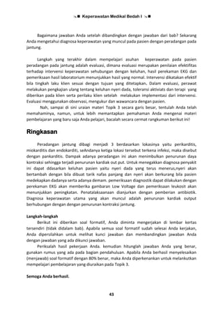  Keperawatan Medikal Bedah I 
43
Bagaimana jawaban Anda setelah dibandingkan dengan jawaban dari bab? Sekarang
Anda mengetahui diagnosa keperawatan yang muncul pada pasien dengan peradangan pada
jantung.
Langkah yang terakhir dalam mempelajari asuhan keperawatan pada pasien
peradangan pada jantung adalah evaluasi, dimana evaluasi merupakan penilaian efektifitas
terhadap intervensi keperawatan sehubungan dengan keluhan, hasil perekaman EKG dan
pemeriksaan hasil laboratorium menunjukkan hasil yang normal. Intervensi dikatakan efektif
bila tingkah laku klien sesuai dengan tujuan yang ditetapkan. Dalam evaluasi, perawat
melakukan pengkajian ulang tentang keluhan nyeri dada, toleransi aktiviats dan terapi yang
diberikan pada klien serta perilaku klien setelah melakukan implementasi dari intervensi.
Evaluasi menggunakan observasi, mengukur dan wawancara dengan pasien.
Nah, sampai di sini uraian materi Topik 3 secara garis besar, tentulah Anda telah
memahaminya, namun, untuk lebih memantapkan pemahaman Anda mengenai materi
pembelajaran yang baru saja Anda pelajari, bacalah secara cermat rangkuman berikut ini!
Ringkasan
Peradangan jantung dibagi menjadi 3 berdasarkan lokasinya yaitu perikarditis,
miokarditis dan endokarditi, seAndanya ketiga lokasi tersebut terkena infeksi, maka disebut
dengan pankarditis. Dampak adanya peradangan ini akan menimbulkan penurunan daya
kontraksi sehingga terjadi penurunan kardiak out put. Untuk menegakkan diagnosa penyakit
ini dapat ddasarkan keluhan pasien yaitu nyeri dada yang terus menerus,nyeri akan
bertambah dengan bila dibuat tarik nafas panjang dan nyeri akan berkurang bila pasien
medekapkan dadanya serta adanya demam. pemeriksaan diagnostik dapat dilakukan dengan
perekaman EKG akan memberika gambaran Low Voltage dan pemeriksaan leukosit akan
menunjukkan peningkatan. Penatalaksaanaan dianjurkan dengan pemberian antibiotik.
Diagnosa keperawatan utama yang akan muncul adalah penurunan kardiak output
berhubungan dengan dengan penurunan kontraksi jantung.
Langkah-langkah
Berikut ini diberikan soal formatif, Anda diminta mengerjakan di lembar kertas
tersendiri (tidak didalam bab). Apabila semua soal formatif sudah selesai Anda kerjakan,
Anda dipersilahkan untuk melihat kunci jawaban dan membandingkan jawaban Anda
dengan jawaban yang ada dikunci jawaban.
Periksalah hasil pekerjaan Anda. kemudian hitunglah jawaban Anda yang benar,
gunakan rumus yang ada pada bagian pendahuluan. Apabila Anda berhasil menyelesaikan
(menjawab) soal formatif dengan 80% benar, maka Anda diperkenankan untuk melankutkan
mempelajari pembelajaran yang diuraikan pada Topik 3.
Semoga Anda berhasil.
 