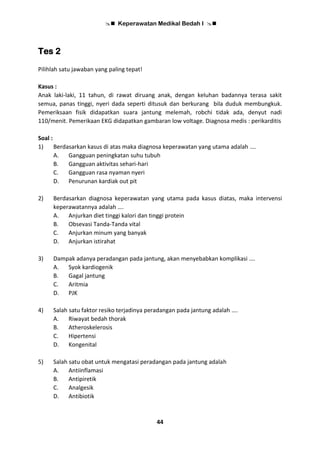  Keperawatan Medikal Bedah I 
44
Tes 2
Pilihlah satu jawaban yang paling tepat!
Kasus :
Anak laki-laki, 11 tahun, di rawat diruang anak, dengan keluhan badannya terasa sakit
semua, panas tinggi, nyeri dada seperti ditusuk dan berkurang bila duduk membungkuk.
Pemeriksaan fisik didapatkan suara jantung melemah, robchi tidak ada, denyut nadi
110/menit. Pemerikaan EKG didapatkan gambaran low voltage. Diagnosa medis : perikarditis
Soal :
1) Berdasarkan kasus di atas maka diagnosa keperawatan yang utama adalah ….
A. Gangguan peningkatan suhu tubuh
B. Gangguan aktivitas sehari-hari
C. Gangguan rasa nyaman nyeri
D. Penurunan kardiak out pit
2) Berdasarkan diagnosa keperawatan yang utama pada kasus diatas, maka intervensi
keperawatannya adalah ….
A. Anjurkan diet tinggi kalori dan tinggi protein
B. Obsevasi Tanda-Tanda vital
C. Anjurkan minum yang banyak
D. Anjurkan istirahat
3) Dampak adanya peradangan pada jantung, akan menyebabkan komplikasi ….
A. Syok kardiogenik
B. Gagal jantung
C. Aritmia
D. PJK
4) Salah satu faktor resiko terjadinya peradangan pada jantung adalah ….
A. Riwayat bedah thorak
B. Atheroskelerosis
C. Hipertensi
D. Kongenital
5) Salah satu obat untuk mengatasi peradangan pada jantung adalah
A. Antiinflamasi
B. Antipiretik
C. Analgesik
D. Antibiotik
 