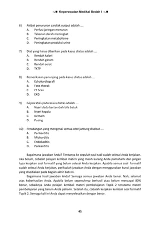  Keperawatan Medikal Bedah I 
45
6) Akibat penurunan cardiak output adalah ….
A. Perfusi jaringan menurun
B. Tekanan darah meningkat
C. Peningkatan metabolisme
D. Peningkatan produksi urine
7) Diat yang harus diberikan pada kasus diatas adalah ….
A. Rendah kalori
B. Rendah garam
C. Rendah serat
D. TKTP
8) Pemeriksaan penunjang pada kasus diatas adalah ….
A. Echokardiografi
B. Foto thorak
C. Ct Scan
D. EKG
9) Gejala khas pada kasus diatas adalah ….
A. Nyeri dada bertambah bila batuk
B. Nyeri kepala
C. Demam
D. Pusing
10) Peradangan yang mengenai semua otot jantung disebut ….
A. Perikarditis
B. Miokarditis
C. Endokaditis
D. Pankarditis
Bagaimana jawaban Anda? Tentunya ke sepuluh soal tadi sudah selesai Anda kerjakan.
Jika belum, cobalah pelajari kembali materi yang masih kurang Anda pamahami dan jangan
lupa kerjakan soal formatif yang belum selesai Anda kerjakan. Apabila semua soal formatif
sudah selesai Anda kerjakan, periksalah jawaban Anda dengan menggunakan kunci jawaban
yang disediakan pada bagian akhir bab ini.
Bagaimana hasil jawaban Anda? Semoga semua jawaban Anda benar. Nah, selamat
atas keberhasilan Anda. Apabila belum sepenuhnya berhasil atau belum mencapai 80%
benar, sebaiknya Anda pelajari kembali materi pembelajaran Topik 2 terutama materi
pembelajaran yang belum Anda pahami. Setelah itu, cobalah kerjakan kembali soal formatif
Topik 2. Semoga kali ini Anda dapat menyelesaikan dengan benar.
 