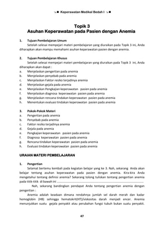  Keperawatan Medikal Bedah I 
47
Topik 3
Asuhan Keperawatan pada Pasien dengan Anemia
1. Tujuan Pembelajaran Umum
Setelah selesai mempejari materi pembelajaran yang diuraikan pada Topik 3 ini, Anda
diharapkan akan mampu memahami asuhan keperawatan pasien dengan anemia.
2. Tujuan Pembelajaran Khusus
Setelah selesai mempejari materi pembelajaran yang diuraikan pada Topik 3 ini, Anda
diharapkan akan dapat :
a. Menjelaskan pengertian pada anemia
b. Menjelaskan penyebab pada anemia
c. Menjelaskan Faktor resiko terjadinya anemia
d. Menjelaskan gejala pada anemia
e. Menjelaskan Pengkajian keperawatan pasien pada anemia
f. Menjelaskan diagnosa keperawatan pasien pada anemia
g. Menjelaskan rencana tindakan keperawatan pasien pada anemia
h. Menentukan evaluasi tindakan keperawatan pasien pada anemia
3. Pokok-Pokok Materi
a. Pengertian pada anemia
b. Penyebab pada anemia
c. Faktor resiko terjadinya anemia
d. Gejala pada anemia
e. Pengkajian keperawatan pasien pada anemia
f. Diagnosa keperawatan pasien pada anemia
g. Rencana tindakan keperawatan pasien pada anemia
h. Evaluasi tindakan keperawatan pasien pada anemia
URAIAN MATERI PEMBELAJARAN
1. Pengertian
Selamat bertemu kembali pada kegiatan belajar yang ke 3. Nah, sekarang Anda akan
belajar tentang asuhan keperawatan pada pasien dengan anemia. Kira-kira Anda
mengetahui tentang definisi anemia? Sekarang tolong tuliskan tentang pengertian anemia
pada titik-titik di bawah ini ........................................................................................................
Nah, sekarang bandingkan pendapat Anda tentang pengertian anemia dengan
pengertian :
Anemia adalah keadaan dimana rendahnya jumlah sel darah merah dan kadar
hemoglobin (HB) sehingga hematokrit(HT)/viskositas darah menjadi encer. Anemia
menunjukkan suatu gejala penyakit atau perubahan fungsi tubuh bukan suatu penyakit.
 