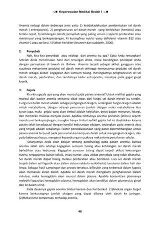  Keperawatan Medikal Bedah I 
48
Anemia terbagi dalam beberapa jenis yaitu 1) ketidakadekuatan pembentukan sel darah
merah ( eritropoiesis), 2) penghancuran sel darah merah yang berlebihan (hemolisi) atau
terlalu cepat, 3) kehilangan darah( penyebab yang paling umum ) seperti perdarahan atau
menstruasi yang berkepanjangan, 4) kurangfnya nutrisi yaiyu defisiensi vitamin B12 atau
vitamin C atau zat besi, 5) faktor heriditer (brunner dan suddarth, 2000).
2. Penyebab
Nah, kira-kira penyebab atau etiologi dari anemia itu apa? Coba Anda renungkan!
Setelah Anda menemukan hasil dari renungan Anda, maka bandingkan pendapat Anda
dengan pernyataan di bawah ini. Bahwa Anemia terjadi sebagai akibat gangguan atau
rusaknya mekanisme produksi sel darah merah sehingga menurunnya produksi sel darah
merah sebagai akibat kegagalan dari sumsum tulang, meningkatnya penghancuran sel-sel
darah merah, perdarahan, dan rendahnya kadar ertropoetin, misalnya pada gagal ginjal
kronik.
3. Gejala
Kira-kira gejala apa yang akan muncul pada pasien anemia? Untuk melihat gejala yang
muncul dari pasien anemia tentunya tidak lepas dari fungsi sel darah merah itu sendiri.
Fungsi sel darah merah adalah sebagai pengangkut oksigen, sedangkan fungsi oksigen adalah
untuk metabolisme, dengan adanya penurunan jumlah oksigen maka metabolisme ikut
turun juga, maka gejala yang akan timbul adalah kelelahan, berat badan menurun, letargi,
dan membran mukosa menjadi pucat. Apabila timbulnya anemia perlahan (kronis) seperti
menstruasi berkepanjangan, mungkin hanya timbul sedikit gejala hal ini disebabkan karena
pasien telah beradaptasi dengan kondisi kekurangan oksigen, sedangkan pada anemia akut
yang terjadi adalah sebaliknya. Faktor penatalaksanaan yang patut dipertimbangkan untuk
pasien anemia terpusat pada penurunan kemampuan darah untuk mengangkut oksigen, dan
pada beberapa kasus, mengenai kecendrungan rusaknya mekanisme pertahanan selular.
Selanjutnya Anda akan belajar tentang patofisiologi pada pasien anemia, bahwa
anemia salah satu adanya kegagalan sumsum tulang atau kehilangan sel darah merah
berlebihan atau keduanya. Kegagalan sumsum tulang dapat terjadi akibat kekurangan
nutrisi, terpaparnya bahan toksik, invasi tumor, atau akibat penyebab yang tidak diketahui.
Sel darah merah dapat hilang melalui perdarahan atau hemolisis. Lisis sel darah merah
terjadi dalam sel fagostik atau dalam sistem retikulo endothelial, terutama dalam hati dan
limpa. Sebagai hasil sampingan dari proses tersebut, billirubin yang terbentuk dalam fagosit
akan memasuki aliran darah. Apabila sel darah merah mengalami penghancuran dalam
sirkulasi, maka hemoglobin akan muncul dalam plasma. Apabila konsentrasi plasmanya
melebihi kapasitas hemoglobin plasma, hemoglobin akan berdifusi dalam glumerulus ginjal
dan ke dalam urine.
Pada dasarnya gejala anemia timbul karena dua hal berikut (1)Anoksia organ target
karena berkurangnya jumlah oksigen yang dapat dibawa oleh darah ke jaringan.
(2)Mekanisme kompensasi terhadap anemia.
 