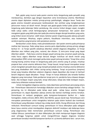  Keperawatan Medikal Bedah I 
49
Nah, gejala yang muncul pada pasien anemia tentu bergantung pada penyakit yang
mendasarinya, demikian juga dengan keparahan serta kronisitasnya anemia. Manifestasi
anemia dapat dijelaskan melalui prinsip-prinsip patofisologik, sebagian besar Tanda dan
gejala anemia mewakili penyesuaian kardiovaskuler dan ventilasi yang mengkompensasi
penurunan massa sel darah merah. Derajat saat gejala-gejala timbul pada pasien anemik
tergantung pada beberapa faktor pendukung. Jika anemia timbul dengan cepat, mungkin
tidak cukup waktu untuk berlangsungnya penyesuaian kompensasi. Dan pasien akan
mengalami gejala yang lebih jelas dari pada jika anemia dengan derajat kesakitan yang sama,
yang timbul secara tersamar. Lebih lanjut, keluhan pasien tergantung pada adanya penyakit
vaskuler setempat. Misalnya, angina pektoris, klaudikasio intermiten, atau leukeumia
serebral sepintas yang tersamar oleh perjalanan anemia.
Berdasarkan uraian diatas, maka penatalaksanaan dari pasien anemia pada prinsipnya
melihat dari kasusnya. Pada setiap kasus anemia perlu diperhatikan prinsip-prinsip sebagai
berikut ini : 1) Terapi spesifik sebaiknya diberikan setelah diagnosis ditegakkan. 2) Terapi
diberikan atas indikasi yang jelas, rasional, dan efesien. 3) Jenis-jenis terapi yang dapat
diberikan adalah : Pada kasus anemia dengan payah jantung atau ancaman payah jantung,
maka harus segera diberikan terapi darurat dengan transfuse sel darah merah yang
dimampatkan (PRC) untuk mencegah perburukan payah jantung tersebut. Terapi khas untuk
masing-masing anemia terapi ini bergantung pada jenis anemia yang di jumpai, misalnya
preperat besi untuk anemia defesiensi besi. Terapi kausal, terapi kausal merupakan terapi
untuk mengobati penyakit dasar yang menjadi penyebab anemia misalnya anemia defesiensi
besi yang disebabkan oleh infeksi cacing-cacing tambang. Terapi ex-juvantivus (empires)
terapi yang terpaksa diberikan sebelum diagnosis dapat dipastikan jika terapi ini berhasil
berarti diagnosis dapat dikuatkan. Terapi. Terapi ini hanya dilakukan jika tersedia fasilitas
diagnosis yang mencukupi. Pada pemberian terapi jenis ini, penderita harus diawasi dengan
ketat. Jika terdapat respon yang baik, terapi diteruskan, tetapi jika tidak terdapat respon,
maka harus dilakukan evaluasi kembali.
Untuk menegakkan diagnosa anemia, maka diperlukan pemeriksaan penunjang antara
lain Pemeriksaan laboratorium hematolgis dilakukan secara bertahap sebagai berikut : Tes
penyaring, tes ini dikerjakan pada tahap awal pada setiap kasus anemia. Dengan
pemeriksaan ini, dapat dipastikan adanya anemia dan bentuk morfologi anemia tersebut.
Pemeriksaan ini meliputi pengkajian pada komponen-komponen berikut ini : kadar
hemoglobin, indeks eritrosit, (MCV, MCV, Dan MCHC), apusan darah tepi. Pemeriksaan rutin
merupakan pemeriksaan untuk mengetahui kelainan pada sistem leukosit dan trombosit.
Pemeriksaan yang dikerjakan meliputi laju endap darah (LED), hitung diferensial, dan hitung
retikulosit. Pemeriksaan sumsum tulang: pemeriksaan ini harus dikerjakan pada sebagian
besar kasus anemia untuk mendapatkan diagnosis defenitif meskipun ada beberapa kasus
yang diagnosisnya tidak memerlukan pemeriksaan sumsum tulang. Pemeriksaan atas
indikasi )khusus: pemeriksaan ini akan dikkerjakan jika telah mempunyai dugaan diagnosis
awal sehingga fungsinya adalah untuk mengomfirmasi dugaan diagnosis tersebut
pemeriksaan tersebut memiliki komponen berikut ini: a) Anemia defisiensi besi : serum iron,
 