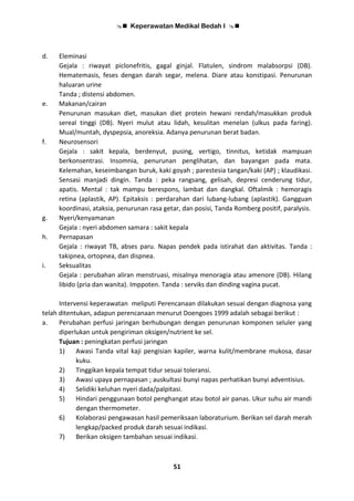  Keperawatan Medikal Bedah I 
51
d. Eleminasi
Gejala : riwayat piclonefritis, gagal ginjal. Flatulen, sindrom malabsorpsi (DB).
Hematemasis, feses dengan darah segar, melena. Diare atau konstipasi. Penurunan
haluaran urine
Tanda ; distensi abdomen.
e. Makanan/cairan
Penurunan masukan diet, masukan diet protein hewani rendah/masukkan produk
sereal tinggi (DB). Nyeri mulut atau lidah, kesulitan menelan (ulkus pada faring).
Mual/muntah, dyspepsia, anoreksia. Adanya penurunan berat badan.
f. Neurosensori
Gejala : sakit kepala, berdenyut, pusing, vertigo, tinnitus, ketidak mampuan
berkonsentrasi. Insomnia, penurunan penglihatan, dan bayangan pada mata.
Kelemahan, keseimbangan buruk, kaki goyah ; parestesia tangan/kaki (AP) ; klaudikasi.
Sensasi manjadi dingin. Tanda : peka rangsang, gelisah, depresi cenderung tidur,
apatis. Mental : tak mampu berespons, lambat dan dangkal. Oftalmik : hemoragis
retina (aplastik, AP). Epitaksis : perdarahan dari lubang-lubang (aplastik). Gangguan
koordinasi, ataksia, penurunan rasa getar, dan posisi, Tanda Romberg positif, paralysis.
g. Nyeri/kenyamanan
Gejala : nyeri abdomen samara : sakit kepala
h. Pernapasan
Gejala : riwayat TB, abses paru. Napas pendek pada istirahat dan aktivitas. Tanda :
takipnea, ortopnea, dan dispnea.
i. Seksualitas
Gejala : perubahan aliran menstruasi, misalnya menoragia atau amenore (DB). Hilang
libido (pria dan wanita). Imppoten. Tanda : serviks dan dinding vagina pucat.
Intervensi keperawatan meliputi Perencanaan dilakukan sesuai dengan diagnosa yang
telah ditentukan, adapun perencanaan menurut Doengoes 1999 adalah sebagai berikut :
a. Perubahan perfusi jaringan berhubungan dengan penurunan komponen seluler yang
diperlukan untuk pengiriman oksigen/nutrient ke sel.
Tujuan : peningkatan perfusi jaringan
1) Awasi Tanda vital kaji pengisian kapiler, warna kulit/membrane mukosa, dasar
kuku.
2) Tinggikan kepala tempat tidur sesuai toleransi.
3) Awasi upaya pernapasan ; auskultasi bunyi napas perhatikan bunyi adventisius.
4) Selidiki keluhan nyeri dada/palpitasi.
5) Hindari penggunaan botol penghangat atau botol air panas. Ukur suhu air mandi
dengan thermometer.
6) Kolaborasi pengawasan hasil pemeriksaan laboraturium. Berikan sel darah merah
lengkap/packed produk darah sesuai indikasi.
7) Berikan oksigen tambahan sesuai indikasi.
 
