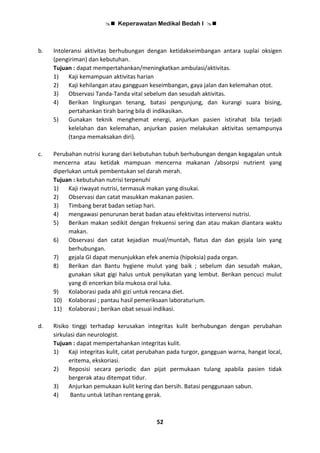  Keperawatan Medikal Bedah I 
52
b. Intoleransi aktivitas berhubungan dengan ketidakseimbangan antara suplai oksigen
(pengiriman) dan kebutuhan.
Tujuan : dapat mempertahankan/meningkatkan ambulasi/aktivitas.
1) Kaji kemampuan aktivitas harian
2) Kaji kehilangan atau gangguan keseimbangan, gaya jalan dan kelemahan otot.
3) Observasi Tanda-Tanda vital sebelum dan sesudah aktivitas.
4) Berikan lingkungan tenang, batasi pengunjung, dan kurangi suara bising,
pertahankan tirah baring bila di indikasikan.
5) Gunakan teknik menghemat energi, anjurkan pasien istirahat bila terjadi
kelelahan dan kelemahan, anjurkan pasien melakukan aktivitas semampunya
(tanpa memaksakan diri).
c. Perubahan nutrisi kurang dari kebutuhan tubuh berhubungan dengan kegagalan untuk
mencerna atau ketidak mampuan mencerna makanan /absorpsi nutrient yang
diperlukan untuk pembentukan sel darah merah.
Tujuan : kebutuhan nutrisi terpenuhi
1) Kaji riwayat nutrisi, termasuk makan yang disukai.
2) Observasi dan catat masukkan makanan pasien.
3) Timbang berat badan setiap hari.
4) mengawasi penurunan berat badan atau efektivitas intervensi nutrisi.
5) Berikan makan sedikit dengan frekuensi sering dan atau makan diantara waktu
makan.
6) Observasi dan catat kejadian mual/muntah, flatus dan dan gejala lain yang
berhubungan.
7) gejala GI dapat menunjukkan efek anemia (hipoksia) pada organ.
8) Berikan dan Bantu hygiene mulut yang baik ; sebelum dan sesudah makan,
gunakan sikat gigi halus untuk penyikatan yang lembut. Berikan pencuci mulut
yang di encerkan bila mukosa oral luka.
9) Kolaborasi pada ahli gizi untuk rencana diet.
10) Kolaborasi ; pantau hasil pemeriksaan laboraturium.
11) Kolaborasi ; berikan obat sesuai indikasi.
d. Risiko tinggi terhadap kerusakan integritas kulit berhubungan dengan perubahan
sirkulasi dan neurologist.
Tujuan : dapat mempertahankan integritas kulit.
1) Kaji integritas kulit, catat perubahan pada turgor, gangguan warna, hangat local,
eritema, ekskoriasi.
2) Reposisi secara periodic dan pijat permukaan tulang apabila pasien tidak
bergerak atau ditempat tidur.
3) Anjurkan pemukaan kulit kering dan bersih. Batasi penggunaan sabun.
4) Bantu untuk latihan rentang gerak.
 