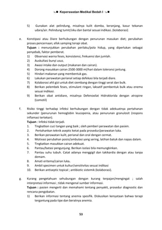  Keperawatan Medikal Bedah I 
53
5) Gunakan alat pelindung, misalnya kulit domba, keranjang, kasur tekanan
udara/air. Pelindung tumit/siku dan bantal sesuai indikasi. (kolaborasi)
e. Konstipasi atau Diare berhubungan dengan penurunan masukan diet; perubahan
proses pencernaan; efek samping terapi obat.
Tujuan : menunjukkan perubahan perilaku/pola hidup, yang diperlukan sebagai
penyebab, faktor pemberat.
1) Observasi warna feses, konsistensi, frekuensi dan jumlah.
2) Auskultasi bunyi usus.
3) Awasi intake dan output (makanan dan cairan).
4) Dorong masukkan cairan 2500-3000 ml/hari dalam toleransi jantung.
5) Hindari makanan yang membentuk gas.
6) Lakukan perawatan perianal setiap defekasi bila terjadi diare.
7) Kolaborasi ahli gizi untuk diet siembang dengan tinggi serat dan bulk.
8) Berikan pelembek feses, stimulant ringan, laksatif pembentuk bulk atau enema
sesuai indikasi.
9) Berikan obat antidiare, misalnya Defenoxilat Hidroklorida dengan atropine
(Lomotil)
f. Risiko tinggi terhadap infeksi berhubungan dengan tidak adekuatnya pertahanan
sekunder (penurunan hemoglobin leucopenia, atau penurunan granulosit (respons
inflamasi tertekan).
Tujuan : Infeksi tidak terjadi.
1. Tingkatkan cuci tangan yang baik ; oleh pemberi perawatan dan pasien.
2. Pertahankan teknik aseptic ketat pada prosedur/perawatan luka.
3. Berikan perawatan kulit, perianal dan oral dengan cermat.
4. Motivasi perubahan posisi/ambulasi yang sering, latihan batuk dan napas dalam.
5. Tingkatkan masukkan cairan adekuat.
6. Pantau/batasi pengunjung. Berikan isolasi bila memungkinkan.
7. Pantau suhu tubuh. Catat adanya menggigil dan takikardia dengan atau tanpa
demam.
8. Amati eritema/cairan luka.
9. Ambil specimen untuk kultur/sensitivitas sesuai indikasi
10. Berikan antiseptic topical ; antibiotic sistemik (kolaborasi).
g. Kurang pengetahuan sehubungan dengan kurang terpajan/mengingat ; salah
interpretasi informasi ; tidak mengenal sumber informasi.
Tujuan : pasien mengerti dan memahami tentang penyakit, prosedur diagnostic dan
rencana pengobatan.
1) Berikan informasi tentang anemia spesifik. Diskusikan kenyataan bahwa terapi
tergantung pada tipe dan beratnya anemia.
 