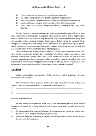  Keperawatan Medikal Bedah I 
54
2) Tinjau tujuan dan persiapan untuk pemeriksaan diagnostik.
3) Kaji tingkat pengetahuan klien dan keluarga tentang penyakitnya.
4) Berikan penjelasan pada klien tentang penyakitnya dan kondisinya sekarang.
5) Anjurkan klien dan keluarga untuk memperhatikan diet makanan nya.
6) Minta klien dan keluarga mengulangi kembali tentang materi yang telah
diberikan.
Setelah menyusun rencana keperawatan, maka langkah berikutnya adalah penerapan
atau implementasi. Pelaksanaan merupakan tahap keempat dalam proses keperawatan
dengan melaksanakan berabagai strategi keperawatan (tindakan keperawatan) yang telah
direncanakan dalam rencana tindakan keperawatan. Dalam tahap ini perawat harus
mengetahui berbagai hal diantaranya bahaya-bahaya fisik dan perlindungan pada pasien,
teknik komunikasi, kemampuan dalam prosedur tindakan, pemahaman tentang hak-hak dari
pasien serta dalam memahami tingkat perkembangan pasien.
Langkah berikutnya adalah membuat evaluasi, Evaluasi merupakan langkah terakhir
dari proses keperawatan dengan cara melakukan identifikasi sejauh mana tujuan dari
rencana keperawatan tercapai atau tidak. Dalam melakukan evaluasi perawat harusnya
memiliki pengetahuan dan kemampuan dalam memahami respons terhadap intervensi
keperawatan, kemampuan menggambarkan kesimpulan tentang tujuan yang dicapai serta
kemampuan dalam menghubungkan tindakan keperawatan pada kriteria hasil.
Latihan
Untuk memperdalam pemahaman Anda mengenai materi praktikum di atas,
kerjakanlah latihan berikut!
Kira-kira menurut Anda diagnosa keperawatan apa yang akan muncul pada pasien
anemia,coba tulis tiga jawaban Anda di tulis di titik-titik dibawah ini :
1) .........................................................................................................................................
2) .........................................................................................................................................
3) .........................................................................................................................................
Petunjuk Jawaban Latihan
Setelah Anda tuliskan jawaban Anda, maka coba bandingkan jawaban Anda dengan
peryataan di bawah ini tentang diagnosa keperawatan yang akan muncul pada pasien
anemia :
a. Perubahan perfusi jaringan berhubungan dengan penurunan komponen seluler yang
diperlukan untuk pengiriman oksigen/nutrient ke sel.
b. Intoleransi aktivitas berhubungan dengan ketidakseimbangan antara suplai oksigen
(pengiriman) dan kebutuhan.
 