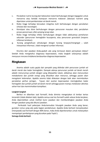  Keperawatan Medikal Bedah I 
55
c. Perubahan nutrisi kurang dari kebutuhan tubuh berhubungan dengan kegagalan untuk
mencerna atau ketidak mampuan mencerna makanan /absorpsi nutrient yang
diperlukan untuk pembentukan sel darah merah.
d. Risiko tinggi terhadap kerusakan integritas kulit berhubungan dengan perubahan
sirkulasi dan neurologist.
e. Konstipasi atau diare berhubungan dengan penurunan masukan diet; perubahan
proses pencernaan; efek samping terapi obat.
f. Risiko tinggi terhadap infeksi berhubungan dengan tidak adekuatnya pertahanan
sekunder (penurunan hemoglobin leucopenia, atau penurunan granulosit (respons
inflamasi tertekan).
g. Kurang pengetahuan sehubungan dengan kurang terpajan/mengingat ; salah
interpretasi informasi ; tidak mengenal sumber informasi.
Kira-kira dari jawaban Anda,apakah ada yang termasuk dalam pernyataan diatas?
Setelah Anda mengetahui diagnoasa keperawatan, maka langkah selanjutnya adalah
menyusun rencana tindakana berdasarkan diagnosa keperawatan.
Ringkasan
Anemia adalah suatu gejala dari penyakit yang ditAndai oleh penurunan jumlah sel
darah merah dan kadar hemoglobin. Dampak adanya penurunan jumlah sel darah merah
adalah menurunnya jumlah oksigen yang dibawahke tubuh, akibatnya akan menurunkan
metabolisme dan jumlah energi yang dihasilkan akan menurun, sehingga pasien akan
mengalami kelemahan. Apabila anemia tidak dilakukan dengan baik akan menimbulkan
perubahan perfusi jaringan. Tujuan dari asuhan keperawatan meningkatkan kadar
hemogobin dan jumlah jumlah sel darah merah sehingga pasien mampu melakukan aktivitas
sehari-hari dan meminimalkan komplikasi.
Langkah-langkah
Berikut ini diberikan soal formatif, Anda diminta mengerjakan di lembar kertas
tersendiri (tidak didalam bab). Apabila semua soal tes formatif sudah selesai Anda kerjakan,
Anda dipersilahkan untuk melihat kunci jawaban dan membandingkan jawaban Anda
dengan jawaban yang ada dikunci jawaban.
Periksalah hasil pekerjaan Anda.kemudian hitunglah jawaban Anda yang benar,
gunakan rumus yang ada pada bagian pendahuluan. Apabila Anda berhasil menyelesaikan
(menjawab) soal formatif dengan 80% benar, maka Anda diperkenankan untuk melanjutkan
mempelajari pembelajaran yang diuraikan pada Topik 5.
Semoga Anda berhasil.
 
